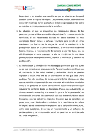 largo plazo o en aquellas que consideran que su situación es temporal
(desean volver a su país de origen). Las primeras pueden desarrollar una
sensación de arraigo mayor que les hace tomar una perspectiva más activa
en cuanto a la construcción comunitaria se refiere.
3. La situación en que se encuentran las necesidades básicas de las
personas: ya que si bien se considera la participación como un asunto de
relevancia; si las necesidades básicas no están cubiertas es muy
complicado liberar tiempo y esfuerzo voluntario para invertir en otras
cuestiones que favorezcan la integración social, la convivencia o la
participación activa en la zona de residencia. Si no hay una estabilidad
laboral, vivienda, el reconocimiento del derecho a una vida digna, etc. es
difícil implicarse en otros procesos. La falta de condiciones de vida digna
puede provocar desempoderamiento, mermar la motivación y disminuir la
participación.
4. La identificación y promoción de los liderazgos: puede ser que este punto
no se esté considerando adecuadamente. Parece importante contribuir con
el crecimiento de las redes, sociales y personales, donde se puedan
expresar y actuar; más allá de las asociaciones en las que cada uno/a
participa. Por ello, identificar de forma permanente los liderazgos es algo
que se considera imprescindible para mantener el movimiento asociativo
vivo y a las personas en activo. El movimiento social tiene que conseguir
recuperar la confianza desde los liderazgos. Parece que actualmente se
vive un momento en que hay una sensación general de “supervivencia”; en
donde existen presiones para desmontar todo tipo de estructuras que están
trabajando con los colectivos migrados. Cuestión que se considera un
grave error y que dificulta el reconocimiento de la casuística de los países
de origen, de las condiciones de migración, de la perspectiva intercultural,
entre otras cuestiones. Si no hay un reconocimiento y un esfuerzo de
gestión pública y de comunicación social, las personas se sentirán cada
vez “más inmigrantes”.
Anexos - Libro Blanco de democracia y participación ciudadana 158 de 193
 