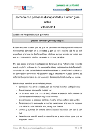 Jornada con personas discapacitadas. Entzun gure
nahia
21/05/2014
Asisten : 15 integrantes Entzun gure nahia
¿Qué es participar? ¿Podéis participar?
Existen muchas razones por las que las personas con Discapacidad Intelectual
necesitamos participar en la sociedad y por las que nuestra voz ha de ser
escuchada a la hora de diseñar políticas públicas, aunque también es verdad que
nos encontramos con muchas barreras a la hora de participar.
Por eso, desde el grupo de autogestores de Entzun Gure Nahia hemos recogido
nuestra opinión junto con las de nuestras familias y profesionales de la Fundación
Síndrome de Down para colaborar con entusiasmo en la creación del Libro Blanco
de participación ciudadana. Así podremos seguir adelante con nuestro objetivo de
defender los derechos de las personas con discapacidad intelectual y ser su voz.
Necesitamos participar en la sociedad porque:
• Somos uno más en la sociedad, con los mismos derechos y obligaciones
• Queremos que se escuche nuestra voz
• La sociedad tiene que conocernos y abrirse a nosotros, así romperemos
con las ideas erróneas que hay hacia nosotros
• Queremos que la sociedad cambie a mejor y formar parte de ese cambio
• Tenemos mucho que aportar y muchas capacidades a la hora de construir
una sociedad más solidaria, más justa y más diversa
• Vivimos y sufrimos en primera persona cuando las cosas van bien o van
mal
• Necesitamos trasmitir nuestras necesidades y expectativas para que se
tengan en cuenta
Anexos - Libro Blanco de democracia y participación ciudadana 165 de 193
 