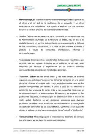 Marco conceptual: se entiende como una manera organizada de pensar en
el cómo y el por qué de la realización de un proyecto, y en cómo
entendemos sus actividades. Nos ayuda a explicar por qué estamos
llevando a cabo un proyecto de una manera determinada.
Síndico: Defensor de los derechos de la ciudadanía en sus relaciones con
la Administración Municipal. La Sindicatura se ofrece, hoy en día, a la
ciudadanía como un servicio independiente, de asesoramiento, y defensa
de los ciudadanos y ciudadanas, y lo hace de una manera accesible y
gratuita, a través de entrevistas, orientaciones, informes y
recomendaciones.
Tecnocracia: Sistema político, característico de los países industriales, que
propone que los puestos dirigentes en el gobierno de un país sean
ocupados por técnicos o especialistas en las diversas materias
correspondientes a los distintos ministerios o gerencias.
Top down / Bottom up: «de arriba abajo» y «de abajo arriba», un sistema
siguiendo una estrategia “top-down” se comienza pensando en una visión
global de cómo va a funcionar todo. Luego se definen cuáles van a ser los
grandes componentes del sistema. Y poco a poco se va refinando y
definiendo las funciones de partes más y más pequeñas hasta que se
termina construyendo el sistema entero. El bottom-up se empieza por las
partes más pequeñas, se empieza por los detalles sin tener ni idea de la
visión global. Conforme se van definiendo soluciones para diversos
problemas pequeños, estas soluciones se van conectando y va surgiendo
una solución para varios de los sub-problemas. Conforme se van subiendo
niveles el sistema general va emergiendo de forma “natural” e “inteligente”.
Transversalidad: Metodología para la implantación y desarrollo de políticas
que interesan a varias áreas de gestión administrativa.
Anexos - Libro Blanco de democracia y participación ciudadana 178 de 193
 