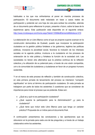 habituales a los que nos enfrentamos al poner en marcha procesos de
participación. El documento está redactado en base a casos reales de
participación y pretende ser una hoja de ruta para sortear los arrecifes, además
de un documento para reflexionar lo propio, presente o futuro, sobre la base de la
experiencia ajena. Esta publicación está disponible en el siguiente enlace:
http://www.innobasque.com/home.aspx?tabid=1058&idElementoBiblioteca=210
La elaboración de un Libro Blanco como el que se propone supone avanzar en la
construcción democrática de Euskadi, puesto que incorporar la participación
ciudadana en la gestión pública fortalece a los gobiernos, legitima las políticas
públicas, incorpora la pluralidad social, favorece la inclusión de los intereses
sociales en la agenda pública, involucra a la ciudadanía en los procesos de
ordenación de la vida pública y fortalece la función de la sociedad civil. Las
sociedades no tienen otra alternativa que la práctica continua de la reflexión
colectiva y la utilización de su potencial para, a través de una visión compartida,
unir a la comunidad de ciudadanos y ciudadanas en favor de un progreso humano
sostenible.
Y en el marco de este proceso de reflexión y también de construcción colectiva,
en esta primera jornada de lanzamiento del proceso se intentaron “compartir
significados” en torno al término de participación ciudadana. En esta jornada se
trabajaron por parte de todos los asistentes 3 cuestiones que se consideran de
importancia para iniciar el proceso que se pretende. Estas son:
¿Qué es y qué no es participación ciudadana?
¿Qué supone la participación para la Administración? ¿y para la
ciudadanía?
¿Qué tiene que incluir este Libro Blanco para que tenga un carácter
práctico? Propuesta de un índice para el documento final.
A continuación presentamos las conclusiones y las aportaciones que se
obtuvieron en la jornada para cada una de las preguntas y a través de un trabajo
colaborativo entre los asistentes.
Anexos - Libro Blanco de democracia y participación ciudadana 42 de 193
 