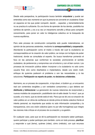 Desde esta perspectiva, la participación busca también empoderar y puede ser
entendida como ese momento en que la persona se convierte en ciudadana. Estar
en espacios en los que poder compartir, decidir… capacitar, y lamentablemente
no se practica lo suficiente. Es una forma de aprender de los demás, posibilita los
cambios de opinión, y es a su vez un mecanismo sencillo y eficaz para compartir
conocimiento, para poner en valor la inteligencia colectiva en la búsqueda de
nuevos equilibrios.
Pero este proceso de construcción compartida solo puede materializarse, en
opinión de las personas asistentes, mediante la corresponsabilidad y cooperación.
Abordando la participación como el medio a través del cual la ciudadanía se
corresponsabiliza en la creación de valor público, se rompe con la lógica de poder
tradicional, donde se consultaba al experto. Se busca transformar poniendo el
foco en las personas que conforman la sociedad, promoviendo el sentido
ciudadano, de pertenencia y compromiso con el entorno y con el bien común. Los
procesos de innovación pública deben incorporar a la ciudadanía no solo como
usuaria final, sino como diseñadora e implantadora, desde una visión multi-
enfoque de quien/es padece/n el problema o ven las necesidades y /o las
soluciones. Participación es reparto de poder, no decisiones unilaterales.
Asimismo, es un proceso de cooperación, ni top down, ni bottom up, un encuentro
real con contenidos tangibles y con verdadero compromiso y que debiera ser
distribuida y bidireccional. La generación de nuevas relaciones de reciprocidad y
nuevos modelos de cooperación, posibilitarán dar el salto desde “lo micro”, que ya
sucede, a lo macro, que es donde está el reto. Para que se dé una co-creación de
valor público en un clima de confianza en donde prime el interés colectivo frente al
interés personal, es importante que exista no solo información compartida y la
transparencia, sino una visión colectiva (pero no por ello homogénea) que integre
las visiones más críticas en el proceso de co-creación y co-gestión.
En cualquier caso, para que se dé la participación es necesario saber participar,
querer participar y poder participar pero también, como en todo proceso, planificar
y responder a qué (tema), quiénes (roles), cómo (método), con qué recursos
Anexos - Libro Blanco de democracia y participación ciudadana 46 de 193
 