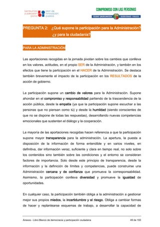 PREGUNTA 2: ¿Qué supone la participación para la Administración?
¿y para la ciudadanía?
PARA LA ADMINISTRACIÓN
Las aportaciones recogidas en la jornada pivotan sobre los cambios que conlleva
en los valores, actitudes, en el propio SER de la Administración, y también en los
efectos que tiene la participación en el HACER de la Administración. Se destaca
también brevemente el impacto de la participación en los RESULTADOS de la
acción de gobierno.
La participación supone un cambio de valores para la Administración. Supone
ahondar en el compromiso y responsabilidad partiendo de la trascendencia de la
acción pública, desde la empatía (ya que la participación supone escuchar a las
personas que no piensan como tú) y desde la humildad (siendo conscientes de
que no se dispone de todas las respuestas), desarrollando nuevas competencias
emocionales que sustenten el diálogo y la cooperación.
La mayoría de las aportaciones recogidas hacen referencia a que la participación
supone mayor transparencia para la administración. La apertura, la puesta a
disposición de la información de forma entendible y en varios niveles, en
definitiva, dar información veraz, suficiente y clara en tiempo real, no solo sobre
los contenidos sino también sobre las condiciones y el entorno se consideran
factores de importancia. Solo desde este principio de transparencia, desde la
información y la definición de límites y competencias, puede construirse una
Administración cercana y de confianza que promueva la corresponsabilidad.
Asimismo, la participación conlleva diversidad y promueve la igualdad de
oportunidades.
En cualquier caso, la participación también obliga a la administración a gestionar
mejor sus propios miedos, la incertidumbre y el riesgo. Obliga a cambiar formas
de hacer y replantearse esquemas de trabajo, a desarrollar la capacidad de
Anexos - Libro Blanco de democracia y participación ciudadana 49 de 193
 