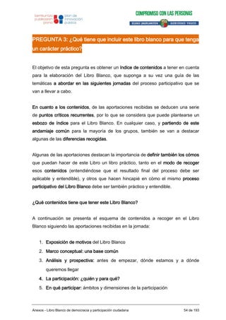 PREGUNTA 3: ¿Qué tiene que incluir este libro blanco para que tenga
un carácter práctico?
El objetivo de esta pregunta es obtener un índice de contenidos a tener en cuenta
para la elaboración del Libro Blanco, que suponga a su vez una guía de las
temáticas a abordar en las siguientes jornadas del proceso participativo que se
van a llevar a cabo.
En cuanto a los contenidos, de las aportaciones recibidas se deducen una serie
de puntos críticos recurrentes, por lo que se considera que puede plantearse un
esbozo de índice para el Libro Blanco. En cualquier caso, y partiendo de este
andamiaje común para la mayoría de los grupos, también se van a destacar
algunas de las diferencias recogidas.
Algunas de las aportaciones destacan la importancia de definir también los cómos
que puedan hacer de este Libro un libro práctico, tanto en el modo de recoger
esos contenidos (entendiéndose que el resultado final del proceso debe ser
aplicable y entendible), y otros que hacen hincapié en cómo el mismo proceso
participativo del Libro Blanco debe ser también práctico y entendible.
¿Qué contenidos tiene que tener este Libro Blanco?
A continuación se presenta el esquema de contenidos a recoger en el Libro
Blanco siguiendo las aportaciones recibidas en la jornada:
1. Exposición de motivos del Libro Blanco
2. Marco conceptual: una base común
3. Análisis y prospectiva: antes de empezar, dónde estamos y a dónde
queremos llegar
4. La participación: ¿quién y para qué?
5. En qué participar: ámbitos y dimensiones de la participación
Anexos - Libro Blanco de democracia y participación ciudadana 54 de 193
 