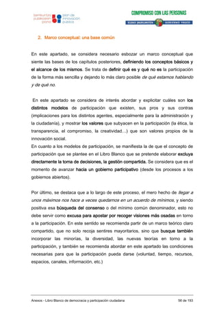 2. Marco conceptual: una base común
En este apartado, se considera necesario esbozar un marco conceptual que
siente las bases de los capítulos posteriores, definiendo los conceptos básicos y
el alcance de los mismos. Se trata de definir qué es y qué no es la participación
de la forma más sencilla y dejando lo más claro posible de qué estamos hablando
y de qué no.
En este apartado se considera de interés abordar y explicitar cuáles son los
distintos modelos de participación que existen, sus pros y sus contras
(implicaciones para los distintos agentes, especialmente para la administración y
la ciudadanía), y mostrar los valores que subyacen en la participación (la ética, la
transparencia, el compromiso, la creatividad…) que son valores propios de la
innovación social.
En cuanto a los modelos de participación, se manifiesta la de que el concepto de
participación que se plantee en el Libro Blanco que se pretende elaborar excluya
directamente la toma de decisiones, la gestión compartida. Se considera que es el
momento de avanzar hacia un gobierno participativo (desde los procesos a los
gobiernos abiertos).
Por último, se destaca que a lo largo de este proceso, el mero hecho de llegar a
unos máximos nos hace a veces quedarnos en un acuerdo de mínimos, y siendo
positiva esa búsqueda del consenso o del mínimo común denominador, esto no
debe servir como excusa para apostar por recoger visiones más osadas en torno
a la participación. En este sentido se recomienda partir de un marco teórico claro
compartido, que no solo recoja sentires mayoritarios, sino que busque también
incorporar las minorías, la diversidad, las nuevas teorías en torno a la
participación, y también se recomienda abordar en este apartado las condiciones
necesarias para que la participación pueda darse (voluntad, tiempo, recursos,
espacios, canales, información, etc.)
Anexos - Libro Blanco de democracia y participación ciudadana 56 de 193
 