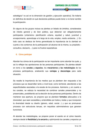 estratégico” no así en la dimensión de gestión y ejecución operativa). Se trataría
en definitiva de decidir en qué decisiones públicas puede tener o no tener sentido
la participación.
En alguno de los grupos incluso se plantea un listado de ámbitos, considerados
de interés general y de bien público, que deberían ser obligatoriamente
participados (urbanismo- planificación urbana, equidad y salud, juventud y
envejecimiento, aprendizaje a lo largo de la vida, empleo, medio ambiente…). En
todo caso se destaca de forma generalizada la importancia de la claridad en
cuanto a los contornos de la participación (el alcance de la misma, su propósito -
consultivo, decisorio…-) para no frustrar expectativas
6. Cómo participar
Abordar los cómos de la participación es tan importante como abordar los qués, y
así lo reflejan las aportaciones de las personas participantes. Se plantea debatir
en torno a los canales y espacios, los mecanismos y las metodologías de los
procesos participativos, analizando sus ventajas y desventajas para cada
situación.
Se resalta la importancia de los medios que se planteen den respuesta a los
procesos que se desarrollan tanto a nivel local, como territorial, atendiendo a las
especificidades asociadas a la escala de los procesos. Asimismo, y en cuanto a
los canales, se esboza la necesidad de combinar canales presenciales y no
presenciales, posibilitando así la elección de las personas participantes. Dentro de
mantener esa apertura, se propone que se planteen formatos adecuados a la
diversidad, que sean accesibles y entendibles por todos y todas y que incorporen
la diversidad desde su diseño (género, edad, social…) y que se promuevan
procesos con estructuras tenues, sin requisitos administrativos que generen
burocracia.
Al abordar las metodologías, se propone poner el acento en el cómo hacerlo,
siempre desde la flexibilidad y la cercanía y optimizando los canales y espacios ya
Anexos - Libro Blanco de democracia y participación ciudadana 59 de 193
 