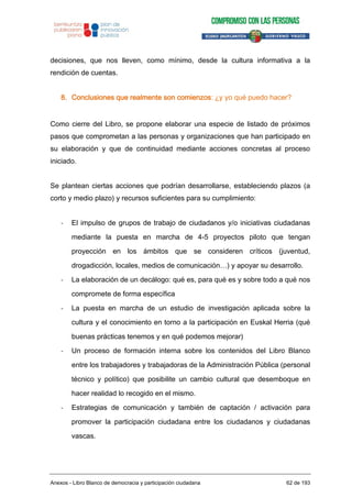 decisiones, que nos lleven, como mínimo, desde la cultura informativa a la
rendición de cuentas.
8. Conclusiones que realmente son comienzos: ¿y yo qué puedo hacer?
Como cierre del Libro, se propone elaborar una especie de listado de próximos
pasos que comprometan a las personas y organizaciones que han participado en
su elaboración y que de continuidad mediante acciones concretas al proceso
iniciado.
Se plantean ciertas acciones que podrían desarrollarse, estableciendo plazos (a
corto y medio plazo) y recursos suficientes para su cumplimiento:
- El impulso de grupos de trabajo de ciudadanos y/o iniciativas ciudadanas
mediante la puesta en marcha de 4-5 proyectos piloto que tengan
proyección en los ámbitos que se consideren críticos (juventud,
drogadicción, locales, medios de comunicación…) y apoyar su desarrollo.
- La elaboración de un decálogo: qué es, para qué es y sobre todo a qué nos
compromete de forma específica
- La puesta en marcha de un estudio de investigación aplicada sobre la
cultura y el conocimiento en torno a la participación en Euskal Herria (qué
buenas prácticas tenemos y en qué podemos mejorar)
- Un proceso de formación interna sobre los contenidos del Libro Blanco
entre los trabajadores y trabajadoras de la Administración Pública (personal
técnico y político) que posibilite un cambio cultural que desemboque en
hacer realidad lo recogido en el mismo.
- Estrategias de comunicación y también de captación / activación para
promover la participación ciudadana entre los ciudadanos y ciudadanas
vascas.
Anexos - Libro Blanco de democracia y participación ciudadana 62 de 193
 