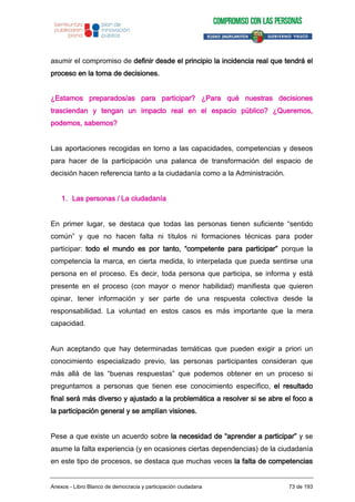 asumir el compromiso de definir desde el principio la incidencia real que tendrá el
proceso en la toma de decisiones.
¿Estamos preparados/as para participar? ¿Para qué nuestras decisiones
trasciendan y tengan un impacto real en el espacio público? ¿Queremos,
podemos, sabemos?
Las aportaciones recogidas en torno a las capacidades, competencias y deseos
para hacer de la participación una palanca de transformación del espacio de
decisión hacen referencia tanto a la ciudadanía como a la Administración.
1. Las personas / La ciudadanía
En primer lugar, se destaca que todas las personas tienen suficiente “sentido
común” y que no hacen falta ni títulos ni formaciones técnicas para poder
participar: todo el mundo es por tanto, “competente para participar” porque la
competencia la marca, en cierta medida, lo interpelada que pueda sentirse una
persona en el proceso. Es decir, toda persona que participa, se informa y está
presente en el proceso (con mayor o menor habilidad) manifiesta que quieren
opinar, tener información y ser parte de una respuesta colectiva desde la
responsabilidad. La voluntad en estos casos es más importante que la mera
capacidad.
Aun aceptando que hay determinadas temáticas que pueden exigir a priori un
conocimiento especializado previo, las personas participantes consideran que
más allá de las “buenas respuestas” que podemos obtener en un proceso si
preguntamos a personas que tienen ese conocimiento específico, el resultado
final será más diverso y ajustado a la problemática a resolver si se abre el foco a
la participación general y se amplían visiones.
Pese a que existe un acuerdo sobre la necesidad de “aprender a participar” y se
asume la falta experiencia (y en ocasiones ciertas dependencias) de la ciudadanía
en este tipo de procesos, se destaca que muchas veces la falta de competencias
Anexos - Libro Blanco de democracia y participación ciudadana 73 de 193
 