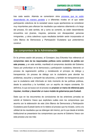 tras cada sesión. Además se comentaron otros procesos que se están
desarrollando de manera paralela y a diferentes niveles en el que están
participando colectivos de la sociedad vasca cuyas aportaciones se consideran
muy importantes para afianzar los resultados que estamos obteniendo a lo largo
del proceso. En este sentido, tal y como se comentó, se están desarrollando
encuentros con jóvenes, mayores, personas con discapacidad, personas
inmigrantes…y otros colectivos cuyos resultados también serán incorporados al
Libro Blanco de Democracia y Participación Ciudadana que pretendemos
construir.
Los compromisos de la Administración
En la primera sesión del proceso, el Consejero Josu Erkoreka hizo referencia al
compromiso claro de los responsables políticos como condición de partida con
este proceso, y en este sentido, manifestó el compromiso decidido del Gobierno
Vasco por profundizar en la democracia y participación ciudadana, liderando un
proceso de regeneración política y revitalizando el principio de diálogo y
transparencia. Un proceso de diálogo con la ciudadanía para abordar los
problemas, escuchar y compartir las soluciones, y también de transparencia para
que la ciudadanía esté informada en todo momento de las políticas públicas,
desde la autocrítica y la humildad, con un espíritu de mejora constante. En
definitiva, lo que se busca con el proceso es propiciar un marco de referencia para
impulsar, movilizar y desarrollar un nuevo modelo de gobernanza para Euskadi.
Dado que en los documentos de conclusiones de las anteriores jornadas se
solicitó al Gobierno Vasco que explicitara cuáles eran los compromisos que
asumía con la elaboración de este Libro Blanco de Democracia y Participación
Ciudadana para Euskadi (tanto en lo relativo al proceso que ha iniciado, como a la
utilidad de los resultados que se obtengan del mismo), por lo que desde el ámbito
Institucional se presentaron los compromisos que asume el Gobierno Vasco con
este proceso una vez más:
Anexos - Libro Blanco de democracia y participación ciudadana 89 de 193
 