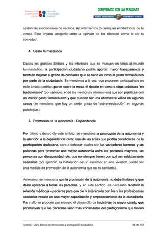 serían las asociaciones de vecinos, Ayuntamientos (o cualquier entidad local de la
zona). Este órgano acogería tanto la opinión de los técnicos como la de la
sociedad.
4. Gasto farmacéutico
Dados los grandes lobbies y los intereses que se mueven en torno al mundo
farmacéutico, la participación ciudadana podría aportar mayor transparencia y
también mejorar el grado de confianza que se tiene en torno al gasto farmacéutico
por parte de la ciudadanía. Se menciona a la vez, que procesos participativos en
este ámbito podrían poner sobre la mesa el debate en torno a otras prácticas “no
tradicionales” (por ejemplo, el de las medicinas alternativas) que son prácticas con
un menor gasto farmacéutico y que pueden ser una alternativa válida en algunos
casos (se menciona que hay un cierto grado de “sobremedicación” en algunas
patologías).
5. Promoción de la autonomía - Dependencia
Por último y dentro de este ámbito, se menciona la promoción de la autonomía y
la atención a la dependencia como una de las áreas que podría beneficiarse de la
participación ciudadana, cara a detectar cuáles son las verdaderas barreras y las
palancas para promover una mayor autonomía entre las personas mayores, las
personas con discapacidad, etc. que no siempre tienen por qué ser estrictamente
sanitarias (por ejemplo, la instalación de un ascensor en una vivienda puede ser
una medida de promoción de la autonomía que no es sanitaria).
Asimismo, se menciona que la promoción de la autonomía no debe limitarse y que
debe aplicarse a todas las personas, y en este sentido, es necesario redefinir la
relación médico/a – paciente para que de la interacción con los y las profesionales
sanitarias resulte en una mayor capacitación y empoderamiento de la ciudadanía.
Para ello se propone por ejemplo el desarrollo de iniciativas de mayor calado que
promuevan que las personas sean más conscientes del protagonismo que tienen
Anexos - Libro Blanco de democracia y participación ciudadana 98 de 193
 