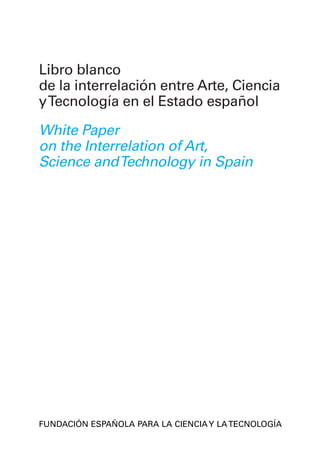 Libro blanco




                                          White Paper on the Interrelation of Art, Science and Technology in Spain
                              Libro blanco de la interrelación entre Arte, Ciencia y Tecnología en el Estado español
                                                                                                                       de la interrelación entre Arte, Ciencia
                                                                                                                       y Tecnología en el Estado español

                                                                                                                       White Paper
                                                                                                                       on the Interrelation of Art,
                                                                                                                       Science and Technology in Spain




MINISTERIO
DE EDUCACIÓN
Y CIENCIA      www.fecyt.es
                                                                                                                       FUNDACIÓN ESPAÑOLA PARA LA CIENCIA Y LA TECNOLOGÍA
                                                                                                                       SPANISH FOUNDATION FOR SCIENCE AND TECHNOLOGY
 