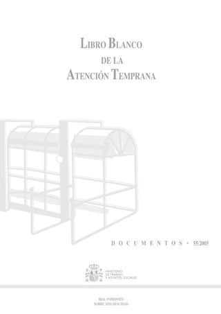 LIBRO BLANCO
        DE LA
ATENCIÓN TEMPRANA




              D O C U M E N T O S   55/2005



          MINISTERIO
          DE TRABAJO
          Y ASUNTOS SOCIALES




       REAL PATRONATO
     SOBRE DISCAPACIDAD
 