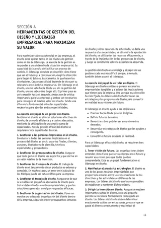 SECCIÓN A
HERRAMIENTAS DE GESTIÓN DEL
DISEÑO Y LIDERAZGO
EMPRESARIAL PARA MAXIMIZAR
SU VALOR                                                    de diseño y otros recursos. De este modo, se daría una
                                                            respuesta a las necesidades, se obtendría la aprobación
Para maximizar todo su potencial en las empresas, el        del diseño, se utilizarían los recursos eficazmente, a
diseño debe operar tanto en los niveles de gestión          través de la implantación de las propuestas de diseño,
como en los de liderazgo. La esencia de la gestión es       y luego se construiría sobre la experiencia adquirida.
responder a una determinada situación empresarial. Su
capacidad básica es la de facilitar un proceso de
                                                            La gestión del diseño es compleja y el papel de sus
cambio. El liderazgo consiste en describir cómo tiene
                                                            gestores cada vez más difícil porque, a menudo,
que ser el futuro y, a continuación, elegir la dirección
                                                            también deben asumir el liderazgo.
para llegar él. Esto es, básicamente, lo que hacen los
diseñadores. Cada especialidad depende de otra por su
                                                            La esencia del papel de un líder en diseño. El
relevancia en el ámbito empresarial. Sin liderazgo en el
                                                            liderazgo en diseño conlleva a generar escenarios
diseño, uno no sabe hacia dónde va; sin la gestión del
                                                            empresariales tangibles y a aclarar las implicaciones
diseño, uno no sabe cómo llegar allí. El primer paso es
                                                            que tienen para la empresa. Una vez que esa dirección
un trampolín hacia el segundo. Ambos son de crítica
                                                            ha sido fijada, los líderes del diseño formulan las
importancia para las empresas y ambos son necesarios
                                                            estrategias y los programas de diseño para convertir
para conseguir el máximo valor del diseño. Existe una
                                                            en realidad esas visiones de futuro.
diferencia fundamental entre las capacidades
necesarias para abordar ambas especialidades.
                                                            El liderazgo en diseño ayuda a las empresas a:
La esencia del papel de un gestor del diseño.                   Precisar hacia dónde quieren dirigirse.
Gestionar el diseño es ofrecer soluciones efectivas de          Definir futuros deseados.
diseño, de un modo eficiente y a costes adecuados,              Demostrar cómo podrían ser esos elementos
mediante la utilización de una amplia gama de                   deseados.
capacidades. Para la gestión eficaz del diseño se
                                                                Desarrollar estrategias de diseño que les ayuden a
requieren cinco capacidades básicas.
                                                                conseguirlo.
1. Gestionar a las personas implicadas en el diseño.            Convertir el futuro deseado en realidad.
Involucrar a todas las personas implicadas en el
proceso del diseño, es decir, usuarios finales, clientes,   Para un liderazgo eficaz del diseño, se requieren tres
asesores, diseñadores de plantilla, técnicos                capacidades:
especialistas y proveedores.
                                                            1. Tener visión de futuro. Las organizaciones deben
2. Gestionar los presupuestos de diseño. Asegurar           entender cómo tiene que ser su empresa en el futuro y
que todo gasto en diseño sea explícito y que derive en      resumir esa visión para que todos puedan
un valor máximo de la inversión.                            comprenderla. Éste es un papel fundamental en el
3. Gestionar los tiempos de diseño. El trabajo de           liderazgo en diseño.
diseño en el lanzamiento de un producto es extenso y        2. Manifestar el propósito estratégico. El diseño es
complejo. En muchos casos, un error en el cálculo de        uno de los pocos recursos empresariales que
los tiempos puede ser catastrófico para la empresa.         proporciona enlaces entre las conversaciones de los
4. Gestionar el trabajo de diseño. Asegurarse de que        directivos y las actividades cotidianas de las
se establezcan proyectos adecuados de diseño para           empresas. Los líderes del diseño son los responsables
tratar determinados asuntos empresariales, y que las        de establecer y mantener dichos enlaces.
soluciones generadas consigan respuestas eficaces.          3. Dirigir la inversión en diseño. Aunque se empleen
5. Gestionar la organización del diseño. Poner en           importantes sumas en diseño, sólo una pequeña
marcha una adecuada organización del diseño dentro          porción se reconoce formalmente como gasto en
de la empresa, capaz de prever presupuestos sensatos        diseño. Los líderes del diseño deben determinar
                                                            exactamente cuáles son estas sumas, procurar que se
                                                            gaste el dinero correctamente y maximizar el


                                                                                                                  14
 