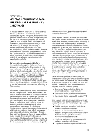 SECCIÓN A
GENERAR HERRAMIENTAS PARA
DERRIBAR LAS BARRERAS A LA
INNOVACIÓN

A menudo, el término innovación se asocia con batas        y mejor estructuradas–, partícipes de otros sistemas
blancas y laboratorios llenos de maquinaria                económicos nacionales.
desconocida. Hay otra percepción, donde la innovación
proviene del mercado, de escuchar a las personas para      ¿Cómo se puede transferir la innovación? Incluso en
las que están pensados los productos. Sin embargo,         Italia, donde está más extendida la concienciación del
¿existen otras formas de innovación que vayan más          potencial de la innovación impulsada por el diseño y su
allá de la ya archiconocidas innovaciones del “tirón       valor competitivo, muchas empresas permanecen
tecnológico” y el “empujón del marketing”?                 todavía ajenas a estas dinámicas innovadoras. Junto a
Recientemente, se ha desarrollado –y ya está               las empresas “orientadas hacia el diseño”, hay multitud
estableciendo– la definición de un concepto nuevo de       de PYME (una fuerza productiva que representa una
la innovación: la innovación “impulsada por el diseño”.    gran riqueza para Europa), donde la innovación se
Esta innovación no está relacionada necesariamente         contempla meramente como la innovación de procesos
con la innovación tecnológica, ni con sofisticados         –la producción con menores costes–. Estos costes se
análisis de mercado, sino que su impulsor es la            consideran principalmente en términos económicos,
capacitación en diseño.                                    como inversiones en recursos humanos y riesgos para
                                                           micro y pequeñas empresas, que no son capaces de
La innovación impulsada por el diseño. La                  afrontar dichos costes en solitario. Por tanto, para
innovación impulsada por el diseño se refiere a los        “superar las barreras” entre el diseño y las empresas –y
procesos de reconfiguración de la creación de valor        de paso fomentar el desarrollo local mediante el
que resulten del vínculo generativo, que es capaz de       diseño–, es importante ayudar a esas empresas que
alumbrar soluciones inesperadas, y el potencial social     tienen potencial para la innovación y son capaces de
(el “campo de lo que es posible socialmente”). Para que    dar “un salto hacia adelante”.
esto ocurra, hace falta una habilidad especial para
cruzar las fronteras que existen entre ámbitos             A estas alturas, el papel de las instituciones, los
disciplinarios, organizativos y lingüísticos que,          centros de innovación y las cámaras de comercio, junto
normalmente, se consideran diferentes y ajenos (por        con universidades, centros educativos y asociaciones
un lado, capacidades técnicas, económicas y de gestión     de diseño que trabajan en este campo, son clave para
y, por otro, capacidades socioculturales, estéticas y de   orientar a las empresas hacia el diseño mediante
comunicación).                                             proyectos prácticos, como por ejemplo:
                                                               Generar confianza mediante el diseño con
Lo que hace falta es un tipo de innovación que alcance         proyectos didácticos y experimentales
no sólo a los productos; también, en un concepto más
                                                               Involucrar a grupos de empresas y diseñadores
amplio, al campo de los servicios y las comunicaciones.
La importancia de éstos es cada vez más relevante a lo         Hacer que el diseño sea accesible para las PYME
largo de todo el proceso, desde la definición y la
anticipación de las necesidades hasta la manera de         Como segundo paso, para empresas más maduras que
lanzar el producto, así como a la forma en que los         puedan expresar sus “demandas de diseño”, es posible
usuarios consumen en la actualidad. Se puede               organizar proyectos más estructurados, tales como:
contemplar un buen ejemplo de este tipo de                     Fortalecer procesos educativos, centrados en
innovación en el sistema de producción italiano, donde         diferentes realidades concretas;
el éxito de los productos Made in Italy pocas veces            Ofrecer a las empresas servicios de diseño
está relacionado sólo con la tecnología, y donde la            mediante la organización y formación de talleres
baza real viene dada por el diseño de nuevas calidades         de diseño creativo, prácticas, estudios
que, a menudo, atraviesan las fronteras antes                  multidisciplinarios de diseño, etc.
mencionadas. Este tipo de innovación permite que las
empresas italianas adquieran una ventaja competitiva           Permitir el nacimiento de empresas de diseño
frente a otras empresas –en muchos casos más grandes           mediante proyectos centrados en:
                                                               La potenciación de los empresarios del diseño


                                                                                                                  16
 