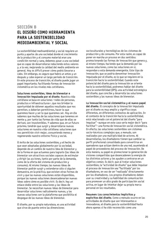 SECCIÓN B
EL DISEÑO COMO HERRAMIENTA
PARA LA SOSTENIBILIDAD
MEDIOAMBIENTAL Y SOCIAL
La sostenibilidad medioambiental y social requiere un     socioculturales y tecnológicas de los sistemas de
punto y aparte: de una sociedad donde el crecimiento      producción y de consumo. Por esta razón, es capaz de
de la producción y el consumo material eran una           poner en marcha un proceso en dos sentidos:
condición normal y sana, debemos pasar a una sociedad     promocionando las formas de innovación que genera y,
que es capaz de desarrollarse reduciendo estos valores    al mismo tiempo, haciendo que la demanda por las
y, a la vez, mejorando la calidad del medio ambiente en   nuevas soluciones, como las soluciones en sí,
general. Hoy es difícil prever cómo podrá llevarse a      respondan a esta demanda emergente. Este tipo de
cabo. Sin embargo, es seguro que habrá un antes y un      innovación, que se podría denominar innovación
después y cabe esperar un largo período de transición.    impulsada por el diseño, es lo que se requiere en la
En este proceso de transición, el diseño puede jugar un   transición hacia la sostenibilidad. Cuando este
papel importante, facilitando formas de innovación        potencial del diseño para la innovación se oriente
sistemática en los niveles más cotidianos.                hacia la sostenibilidad, podremos hablar del diseño
                                                          para la sostenibilidad (DPS), una actividad estratégica
Soluciones sostenibles, ideas de bienestar e              del diseño, que concibe y desarrolla las soluciones
innovación impulsada por el diseño. Nuestra vida          sostenibles y las nuevas ideas de bienestar.
cotidiana se basa en soluciones –redes de personas,
productos e infraestructuras–, que nos brindan la         La innovación social sistemática y el nuevo papel
oportunidad de obtener aquellos resultados que nos        del diseño. El concepto de la innovación impulsada
permiten, o deberían permitirnos, hacer lo que            por el diseño es muy amplio y significa cosas
queremos hacer y ser lo que queremos ser. Hoy en día      diferentes, en diferentes contextos de aplicación. En
sabemos que muchas de las soluciones que tenemos en       el contexto de la transición hacia la sostenibilidad,
mente y, por tanto las formas de vida que de ellas se     está relacionado con el potencial del diseño “para
derivan, son insostenibles. Y sabemos que, en un futuro   impulsar” –aunque en este caso sería mejor decir “para
próximo, tendrán que surgir y desarrollarse nuevas        facilitar”– una forma de innovación social sistemática.
soluciones en nuestra vida cotidiana: soluciones que      En efecto, las soluciones sostenibles son sistemas
nos permitirán vivir mejor, consumiendo menos y           socio-técnicos complejos que, a menudo, son
regenerando nuestro entorno físico y social.              realizados por una multiplicidad de actores. Al
                                                          desarrollarlas, los diseñadores tienen que cambiar su
El éxito de las soluciones sostenibles, y el hecho de     perfil profesional consolidado para convertirse en
que sean adoptadas globalmente por la sociedad,           operadores que actúan dentro de una red, asumiendo el
depende de un cambio de nuestra idea de bienestar y       papel de proveedores del proceso de innovación. De
de la forma en que actuemos para lograrlo (las ideas de   esta manera, su papel es promocionar la generación de
bienestar son atractivos sociales capaces de estimular    visiones compartidas que desencadenen la energía de
y dirigir las acciones, tanto por parte de la demanda,    los distintos actores y les ayuden a centrarse en un
como de la oferta del sistema de producción y             objetivo común. Es decir, que al tratar soluciones
consumo). Al mismo tiempo, las nuevas ideas de            sostenibles, la “actividad de diseño” que debe impulsar
bienestar podrán surgir y extenderse sólo si alguien      el proceso de innovación sea “facilitada” por los
demuestra, en la práctica, que existen otras formas de    diseñadores, en vez de ser “realizada” directamente
vivir y que las nuevas soluciones están disponibles,      por los diseñadores. Los propios diseñadores deben
porque las nuevas soluciones desencadenarían nuevas       usar su creatividad y su habilidad de comunicación
ideas sobre cómo es posible vivir. Es decir, hay un       para promover un alto grado de participación social
enlace doble entre las soluciones y las ideas de          activa, en lugar de intentar dejar su propia marca
bienestar. Se necesitan nuevas ideas de bienestar para    personal en los resultados.
desarrollar soluciones radicalmente nuevas, y las
nuevas soluciones son la plataforma que posibilita el     Resumen: Los conocimientos implícitos y
despegue de las nuevas ideas de bienestar.                explícitos del diseño. Como a menudo ocurre en las
                                                          actividades de diseño que son interesantes e
El diseño, por su propia naturaleza, es una actividad     innovadoras, el diseño para la sostenibilidad hasta
que sirve de puente entre las dimensiones                 ahora apenas si ha sido reconocido como una


                                                                                                                20
 