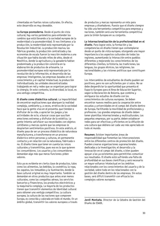 cimentadas en fuertes raíces culturales. En efecto,          de productos y marcas representa un reto para
este desarrollo es muy deseable.                             empresas y diseñadores. Puesto que el diseño siempre
                                                             ha sido una herramienta competitiva para empresas y
La Europa posmoderna. Desde el punto de vista                naciones, también será una herramienta competitiva
cultural, hay varios parámetros para entender los            para la Unión Europea en su conjunto.
cambios que está llevando a la sociedad europea de la
modernidad a la posmodernidad. Si nos limitamos a la         La internacionalización de la profesionalidad en el
producción, la modernidad está representada por la           diseño. Para lograr esto, la formación y las
Revolución Industrial. La producción masiva, las             competencias en diseño tienen que contemplarse
fábricas grandes, la producción centralizada y las           desde un punto de vista europeo, otorgando una mayor
economías de escala fueron la reacción moderna a una         importancia a los aspectos culturales de todas las
situación que había durado miles de años, desde el           regiones, aumentando la interacción entre pueblos
Neolítico, donde la agricultura y la ganadería habían        diferentes y mejorando los conocimientos de los
predominado y la producción consistía en la                  diferentes clientes, la historia, las tradiciones, las
elaboración de productos de artesanía. La                    lenguas, los grupos étnicos, las religiones, las
posmodernidad europea está representada por la               nacionalidades y las visiones políticas que constituyen
revolución de la información, el desarrollo de las           Europa.
empresas inteligentes, las empresas basadas en el
conocimiento y el capital intelectual, la producción         Los intercambios de estudiantes de diseño pueden ser
individualizada, las unidades descentralizadas               positivos, pero no son suficientes por sí solos. No se
trabajando en red y redes que se organizan para lograr       debe desperdiciar la oportunidad que presenta el
la sinergia. En este contexto, la diversidad, lo local, es   Espacio Europeo para el Área de Educación Superior,
una ventaja competitiva.                                     según la Declaración de Bolonia, que combina y
                                                             enriquece los estudios de diseño con los
El diseño como dialéctica cultural. La imposibilidad         conocimientos de culturas europeas. Se deben
de encontrar explicaciones que abarquen la realidad          encontrar nuevos medios para la cooperación entre
compleja, cambiante y, a veces, errática de la sociedad      escuelas y universidades en el campo del diseño dentro
hace que la gente viva en el presente, que tiendan a         de Europa, facilitando la movilidad de profesionales y
disfrutar de la vida, a apreciar los juegos y las            profesores. Las grandes empresas de diseño deben
actividades de ocio, a buscar cosas que susciten             tener plantillas internacionales y multiculturales. Las
emociones extremas y disfrutar de la estética. La            pequeñas empresas, por su parte, deben establecer
gente intenta satisfacer sus necesidades con objetos         redes para ser efectivas y eficientes en la difusión de
cotidianos y marcas; quiere que las empresas le              una cultura que debiera ser cada vez más apreciada en
despierten sentimientos positivos. En este análisis, el      todo el mundo.
diseño pasa de ser un proceso dialéctico de naturaleza
manufacturera, a transformarse en un proceso                 Resumen. Existen importantes áreas de
dialéctico entre personas y culturas, en permanente          responsabilidad que fomentan las interconexiones
contacto y en relación con la naturaleza, fabricada o        entre los diferentes centros de promoción del diseño.
no. El diseño tiene que tener en cuenta las raíces           Pueden crearse organizaciones supranacionales
culturales y transmitirlas, pues eso es lo que quieren       dedicadas a la investigación, el desarrollo y la
los consumidores. Los usuarios y los consumidores            innovación en el campo del diseño, o bien pueden
demandan algo más que meras funciones: piden                 apoyar a las ya existentes para permitirles comunicar
valores.                                                     sus resultados. El diseño está sufriendo una falta de
                                                             profundidad en sus bases científicas y será necesario
Esto ya es evidente en cierta clase de productos, tales      un mayor esfuerzo intelectual en los ámbitos
como los alimentos, las bebidas, la cosmética, la ropa,      relacionados con los conocimientos del usuario y de la
los zapatos, los inmuebles y la iluminación, donde la        sociedad, sobre todo en los relacionados con la
base cultural original es muy importante. También se         gestión del diseño dentro de las empresas. Sin estas
demandan en otros productos que antes eran menos             bases, será difícil transmitir con eficacia los
culturales, como las compañías aéreas, los servicios         complejos valores europeos.
bancarios y financieros, los productos electrónicos y
la maquinaria compleja. La mayoría de los productos
tienen que transmitir elementos de identidad cultural
para obtener una ventaja competitiva. La cultura
europea, la cultura de las naciones que componen             _____________________________________________
Europa, es conocida y valorada en todo el mundo. En un       Jordi Montaña. Director de la Cátedra de Gestión del
ámbito global, transmitir los valores europeos a través      Diseño de ESADE.


                                                                                                                 30
 