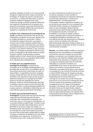 problemas complejos. El diseño es en sí una actividad      las nuevas organizaciones, donde los procesos son
dialogante: integra diferentes campos y disciplinas –la    sincrónicos y paralelos. En este contexto, la
tecnología, los estudios de usuarios, la producción y      investigación necesita de una evaluación continua de
los procesos– y, todavía más importante, es capaz de       sus potenciales aplicaciones y consecuencias
comunicar mediante el lenguaje visual. Estas               medioambientales. El diseño proporciona
condiciones otorgan al diseño una oportunidad de ser       continuamente modelos visuales de la realidad y, por
una competencia fundamental en los procesos de la          eso, posibilita esta evaluación. Pero la tendencia más
evaluación de problemas, puesto que facilita la toma       interesante tiende a otorgar a la investigación del
de decisiones al integrar ámbitos de conocimientos y       diseño un valor estratégico. Muchas empresas
representar un problema de forma visual.                   importantes están exteriorizando los departamentos
                                                           de investigación de diseño y centrando sus
El diseño como competencia de la investigación de          actividades en investigar la realidad y producir
acción. Las empresas se enfrentan cada vez con más         visiones y desenlaces para el futuro de la empresa. La
complejidad y reorganizan sus procesos, dejando atrás      investigación del diseño se entiende como una
los modelos jerárquicos y secuenciales –primero            actividad de previsión que interacciona con diferentes
investigación y después desarrollo– para adoptar           actores. Actuar de mediador entre diferentes
procesos concurrentes y paralelos, donde la fase de        aportaciones puede representar mundos posibles en un
investigación va unida a la de desarrollo. Este cambio     lenguaje visual que, a largo plazo, le darán a la empresa
encaja perfectamente con la investigación del diseño       una orientación estratégica.
que es en sí una “práctica reflexiva”, o sea, un proceso
“inductivo”, al integrar el pensamiento teórico con la     Resumen. Los actuales cambios económicos resaltan la
acción. La investigación del diseño analiza la realidad    importancia de los conocimientos y la investigación
al producir modelos visuales de ella y proponer            como factores clave para competir en los mercados
posibles cambios. Es decir, desarrolla una capacidad de    globales. Las empresas y las sociedades tienen que
investigación de acción, una capacidad imprescindible      enfrentarse a una situación compleja, donde las leyes
en las organizaciones contemporáneas.                      tradicionales de los mercados y la competencia son
                                                           truncadas por fenómenos tales como las economías
El diseño como una competencia de la                       emergentes, las cuestiones ecológicas, y la
investigación estratégica. La planificación                sostenibilidad social. Parece ser que el único modo de
estratégica en las sociedades contemporáneas es una        afrontar ese contexto es el procesamiento de la
actividad cada vez más difícil, en la medida en que las    información y la producción de nuevos conocimientos.
herramientas de previsión tradicionales son cada vez       La investigación, como actitud de formación continua,
menos fiables. La capacidad para producir complejos        es imprescindible tanto para las empresas como para
modelos visuales del futuro para dar una orientación       las instituciones, y el diseño se perfila como un “actor”
estratégica a las empresas es cada vez más necesaria.      fundamental para las futuras metas de la
Desde esta perspectiva, la investigación del diseño        investigación. Ha estado cada vez más involucrado
puede ser más que una capacidad para innovar               como recurso en los procesos de investigación, ya que
productos. Puede ser una herramienta para investigar       facilita la evaluación de problemas, promociona la
la realidad y construir nuevas visiones del futuro que,    investigación de acción y apoya la investigación
al ser comunicadas a través de lenguajes metafóricos y     estratégica. Sin embargo, estas actitudes “naturales”
visuales, puedan ser entendidas y compartidas por una      del diseño tienen que ser desarrolladas, mediante
comunidad que apoya la planificación estratégica.          programas educativos específicos, y promocionadas
                                                           como una oportunidad destinada a las organizaciones
El diseño como una herramienta para la                     contemporáneas para integrar nuevas competencias en
investigación. El diseño tiene una tradición más larga     sus departamentos de investigación.
como práctica profesional que como disciplina
codificada. Sólo recientemente ha empezado a ser
reconocido como un recurso para la investigación, con
sus propios métodos y especificidad. La manera en que
las empresas avanzadas están integrando los recursos
del diseño en su proceso resalta este cambio. Los
diseñadores están más presentes en los departamentos
de investigación y están involucrados en la primera
fase de la toma de decisiones, posibilitando el trabajo    _____________________________________________
en equipo, la evaluación de problemas y las soluciones     Paola Bertola. Doctora en Diseño Industrial.
relacionadas con la negociación. Su actitud en la          Investigadora de la Facultad de Diseño del Politécnico
“investigación de acción” encaja perfectamente con         de Milán.


                                                                                                                 37
 