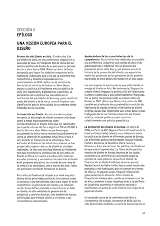 SECCIÓN E
EPÍLOGO
UNA VISIÓN EUROPEA PARA EL
DISEÑO
Promoción del diseño en Asia. El miércoles 3 de             Apoderándose de los conocimientos de la
diciembre de 2003, en una conferencia singular en la        competencia. Otras iniciativas celebradas en paralelo
Casa Azul de Seúl, el Presidente Roh de Corea del Sur       a la conferencia incluyeron una comida de alto nivel
lanzó la política de diseño de su país para un periodo      gubernamental e industrial con un discurso del
de cinco años, hasta 2008. Mientras tanto, la fecha         presidente de LG, John Koo, y, por primera vez en la
designada para lograr los objetivos expuestos en la         historia de la promoción del diseño, una exposición
Agenda de Lisboa para que la UE sea la economía más         reunió los productos de los ganadores de los premios
competitiva y dinámica impulsada por los                    nacionales de once países del mundo en un solo lugar.
conocimientos es 2010. Junto con el ministro de
Educación, el ministro de Industria, Señor Moon,            Los surcoreanos no son los únicos que están dando un
expuso su política al Presidente ante un público de         empuje al diseño en Asia. Recientemente, Singapur ha
unos 150 industriales, diplomáticos y políticos. La         creado Diseño Singapur; la política ROC de Taiwán para
declaración de la política fue precedida por el             el 2008 es ambiciosa y está generosamente financiada.
testimonio del presidente de Samsung, quien resaltó el      Por su parte, Hong Kong fundó su propio Centro de
poder del diseño y de la marca como el impulsor más         Diseño en 2001. Ahora que China se ha unido a la OMC,
significativo para el éxito global de su empresa desde      también está hablando de su pretendida transición de
mediados de los noventa.                                    fabricante de equipo original a fabricante de diseño
                                                            original. Quizás más importante aún, estos países están
La inversión en diseño. Al contrario de los países          trabajando hacia una “red de promoción del diseño”
europeos, la estrategia de diseño coreana contribuye        asiático, uniendo gobiernos para construir
tanto a metas macroeconómicas como                          colectivamente una política panasiática.
microeconómicas. El diseño tiene que ser catalizador
para ayudar a Corea del Sur a lograr un PIB de 20.000 $     La promoción del diseño en Europa. En enero de
dentro de cinco años. Mientras que Samsung es               2004, en París, la APCI (Agence Pour La Promotion de la
actualmente la única marca reconocida globalmente en        Creation Industrielle) celebró una conferencia sobre
Corea, la intención es aumentar esta cifra a cinco o        las políticas de diseño en diferentes países de Europa.
seis durante el transcurso de la estrategia. Para           Los diferentes países representados incluían Irlanda,
estimular el diseño en las industrias coreanas, se han      Flandes, Alemania, la República Checa, Suecia y
proyectados nuevos centros de diseño en ciudades            Dinamarca. A escala nacional, las políticas de diseño en
regionales. Se hizo una solicitud directa al Presidente     Europa están fragmentadas. La financiación para los
Roh para considerar la construcción de un Centro de         centros de diseño en Europa (muchos de los cuales
Diseño en China. En cuanto a la educación, todas las        asistieron a la conferencia) varía mucho según la
escuelas primarias y secundarias introducirán el diseño     opinión de cada gobierno respecto al diseño. Su
en el programa educativo, no a través de una rama de        financiación va desde 9 millones de euros para el
la ciencia o la tecnología, sino a través del arte. Todos   Design Council en Reino Unido, hasta sumas mucho más
los profesores recibirán formación en diseño.               pequeñas y más habituales, que se cuentan en cientos
                                                            de miles y, en algunos casos, ninguna financiación
Por tanto, el diseño está situado a un nivel muy alto       gubernamental en absoluto. Estos niveles de
dentro de las prioridades políticas. Se reconoce como       financiación inadecuados, cuando se comparan con los
un proceso y una herramienta clave para lograr el éxito     de Asia, condenan a estas organizaciones a la periferia
competitivo, la generación de riqueza y la cohesión         de la política económica e industrial nacional y
social. Corea del Sur pretende convertirse en un líder      manifiestan un punto de vista inmóvil con respecto al
en diseño, no sólo mediante la generación de                papel del diseño.
productos y servicios básicos, sino también de marcas
sofisticadas que brindan valores y vivencias a los          Un resultado clave de la conferencia de París y,
consumidores esperanzados.                                  ciertamente, del trabajo constante de BEDA, que ha
                                                            sido demostrado mediante su Serie de Comunicación en


                                                                                                                 41
 