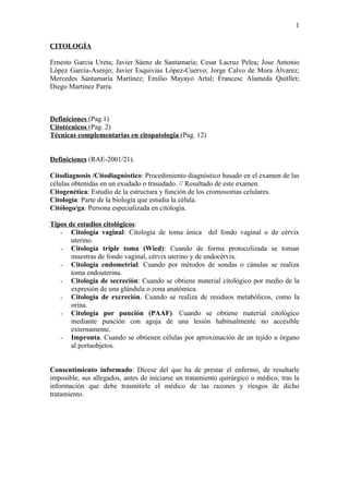 1

CITOLOGÍA

Ernesto Garcia Ureta; Javier Sáenz de Santamaría; Cesar Lacruz Pelea; Jose Antonio
López García-Asenjo; Javier Esquivias López-Cuervo; Jorge Calvo de Mora Álvarez;
Mercedes Santamaría Martínez; Emilio Mayayo Artal; Francesc Alameda Quitllet;
Diego Martinez Parra.



Definiciones (Pag.1)
Citotécnicos (Pag. 2)
Técnicas complementarias en citopatología (Pag. 12)


Definiciones (RAE-2001/21).

Citodiagnosis /Citodiagnóstico: Procedimiento diagnóstico basado en el examen de las
células obtenidas en un exudado o trasudado. // Resultado de este examen.
Citogenética: Estudio de la estructura y función de los cromosomas celulares.
Citología: Parte de la biología que estudia la célula.
Citólogo/ga: Persona especializada en citología.

Tipos de estudios citológicos:
   - Citología vaginal: Citología de toma única del fondo vaginal o de cérvix
       uterino.
   - Citología triple toma (Wied): Cuando de forma protocolizada se toman
       muestras de fondo vaginal, cérvix uterino y de endocérvix.
   - Citología endometrial: Cuando por métodos de sondas o cánulas se realiza
       toma endouterina.
   - Citología de secreción: Cuando se obtiene material citológico por medio de la
       expresión de una glándula o zona anatómica.
   - Citología de excreción. Cuando se realiza de residuos metabólicos, como la
       orina.
   - Citología por punción (PAAF). Cuando se obtiene material citológico
       mediante punción con aguja de una lesión habitualmente no accesible
       externamente.
   - Impronta. Cuando se obtienen células por aproximación de un tejido u órgano
       al portaobjetos.


Consentimiento informado: Dícese del que ha de prestar el enfermo, de resultarle
imposible, sus allegados, antes de iniciarse un tratamiento quirúrgico o médico, tras la
información que debe trasmitirle el médico de las razones y riesgos de dicho
tratamiento.
 