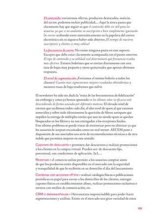 119
El contenido: enviaremos ofertas, productos destacados, noticias
del sector, podemos incluir publicidad,... Aquí la única pauta que
claramente hay que seguir es que el contenido debe ser útil para los
usuarios ya que si no anularán su suscripción o bien simplemente ignorarán
los envíos acabando estos sistemáticamente en la papelera del correo
electrónico sin ni siquiera haber sido abiertos ¡El tiempo de nuestros
suscriptores y clientes es muy valioso!
La frecuencia de envío: No existe ninguna pauta en este aspecto.
Excepto que debe estar claramente acompasada con el punto anterior.
El tipo de contenido y su utilidad real determinará qué frecuencia resulta
más efectiva. Existen boletines que se envían diariamente con una
tasa de bajas muy pequeña y otros quincenales que apenas obtienen
respuesta.
El nivel de segmentación ¿Enviamos el mismo boletín a todos los
clientes? Cuanto más segmentemos mejores resultados obtendremos y
menores tasas de baja tendremos que sufrir.
El newsletter ha sido sin duda la “reina de las herramientas de ﬁdelización”
sin embargo y como ya hemos apuntado en los últimos años su eﬁcacia está
descendiendo de forma acusada por diferentes motivos: El elevado nivel de
correos que recibimos todos cada día, el alto nivel de spam al que estamos
sometidos y sobre todo últimamente la aparición de ﬁltros antispam que
impiden la entrega de múltiples envíos que aun no siendo spam se quedan
bloqueados en los ﬁltros y no son entregados a los receptores ﬁnales.
Este último problema se puede tratar de minimizar pero no eliminar ya que
los usuarios lo aceptan encantados como un mal menor. AECEM pone a
disposición de sus asociados una serie de recomendaciones técnicas o de otra
índole que permiten mejorar en este sentido.
Cupones de descuento → permiten dar descuentos y realizar promociones
a los clientes en la compra virtual. Pueden ser: de descuento ﬁjo,
porcentual, con condiciones de aplicación, 2x1,....
Reservas → el comercio online permite a los usuarios comprar antes
de que los productos estén disponibles en el mercado con la seguridad
y tranquilidad de que lo recibirán en su domicilio el día del lanzamiento.
Combinar con acciones off line → realizar catálogos físicos o publicaciones
periódicas en papel para enviar a los domicilios de los clientes, entregar
cupones físicos en establecimientos aﬁnes, realizar promociones exclusivas o
sorteos con medios de comunicación, etc.
CRM o datawarehouse → Herramienta imprescindible para poder hacer
segmentaciones y análisis. Existe en el mercado una gran variedad de estas
 