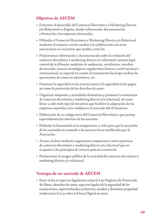 149
Objetivos de AECEM
Fomentar el desarrollo del Comercio Electrónico y Marketing Directo→
y/o Relacional en España, dando información, documentación
y formación a las empresas interesadas.
Difundir el Comercio Electrónico y Marketing Directo y/o Relacional→
mediante el contacto con los medios y la colaboración con otras
asociaciones en iniciativas que ayuden a éste ﬁn.
Proporcionar información y documentación sobre la evolución del→
comercio electrónico y marketing directo y/o relacional: entorno legal,
control de la difusión, medición de audiencias, estadísticas, estudios
de mercado, avances tecnológicos, regulaciones futuras a nivel nacional e
internacional, en especial en cuanto al tratamiento ﬁscal que reciban las
operaciones de comercio electrónico, etc.
Fomentar la seguridad en las transacciones y la seguridad en los pagos,→
así como la protección de los derechos de autor.
Organizar simposios y actividades formativas y promover la enseñanza→
de comercio electrónico y marketing directo y/o relacional, así como
llevar a cabo todo tipo de iniciativas que faciliten la adaptación de las
empresas españolas a los cambios en el mercado del eCommerce.
Elaboración de un código ético del Comercio Electrónico, que proteja→
especialmente los intereses de los menores.
Defender la honestidad en la competencia, y velar para que la actuación→
de los asociados se acomode a las normas éticas establecidas por la
Asociación.
Actuar, incluso mediante organismos competentes, contra prácticas→
de comercio electrónico y marketing directo y/o relacional que no
se ajusten a los principios de correcta práctica comercial.
Promocionar la imagen pública de la actividad de comercio electrónico y→
marketing directo y/o relacional.
Ventajas de ser asociado de AECEM
Estar al día en aspectos legislativos como la Ley Orgánica de Protección→
de Datos, derechos de autor, aspectos legales de la seguridad de las
transacciones, aspectos ﬁscales en Internet, nombre y dominios, propiedad
intelectual o la Ley sobre la Firma Digital en otros.
 