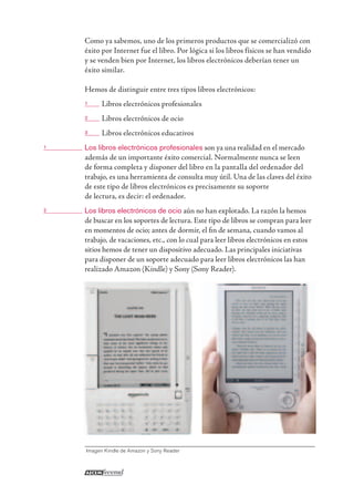 Como ya sabemos, uno de los primeros productos que se comercializó con
éxito por Internet fue el libro. Por lógica si los libros físicos se han vendido
y se venden bien por Internet, los libros electrónicos deberían tener un
éxito similar.
Hemos de distinguir entre tres tipos libros electrónicos:
1 Libros electrónicos profesionales
2 Libros electrónicos de ocio
3 Libros electrónicos educativos
1 Los libros electrónicos profesionales son ya una realidad en el mercado
además de un importante éxito comercial. Normalmente nunca se leen
de forma completa y disponer del libro en la pantalla del ordenador del
trabajo, es una herramienta de consulta muy útil. Una de las claves del éxito
de este tipo de libros electrónicos es precisamente su soporte
de lectura, es decir: el ordenador.
2 Los libros electrónicos de ocio aún no han explotado. La razón la hemos
de buscar en los soportes de lectura. Este tipo de libros se compran para leer
en momentos de ocio; antes de dormir, el ﬁn de semana, cuando vamos al
trabajo, de vacaciones, etc., con lo cual para leer libros electrónicos en estos
sitios hemos de tener un dispositivo adecuado. Las principales iniciativas
para disponer de un soporte adecuado para leer libros electrónicos las han
realizado Amazon (Kindle) y Sony (Sony Reader).
Imagen Kindle de Amazon y Sony Reader
 
