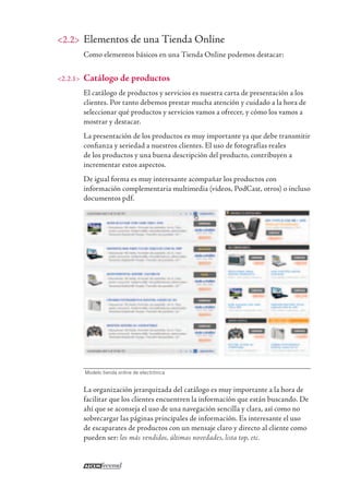 <2.2> Elementos de una Tienda Online
Como elementos básicos en una Tienda Online podemos destacar:
<2.2.1> Catálogo de productos
El catálogo de productos y servicios es nuestra carta de presentación a los
clientes. Por tanto debemos prestar mucha atención y cuidado a la hora de
seleccionar qué productos y servicios vamos a ofrecer, y cómo los vamos a
mostrar y destacar.
La presentación de los productos es muy importante ya que debe transmitir
conﬁanza y seriedad a nuestros clientes. El uso de fotografías reales
de los productos y una buena descripción del producto, contribuyen a
incrementar estos aspectos.
De igual forma es muy interesante acompañar los productos con
información complementaria multimedia (videos, PodCast, otros) o incluso
documentos pdf.
Modelo tienda online de electrónica
La organización jerarquizada del catálogo es muy importante a la hora de
facilitar que los clientes encuentren la información que están buscando. De
ahí que se aconseja el uso de una navegación sencilla y clara, así como no
sobrecargar las páginas principales de información. Es interesante el uso
de escaparates de productos con un mensaje claro y directo al cliente como
pueden ser: los más vendidos, últimas novedades, lista top, etc.
 