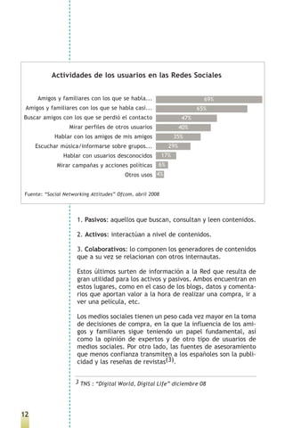 Actividades de los usuarios en las Redes Sociales


     Amigos y familiares con los que se habla...                          69%
 Amigos y familiares con los que se habla casi...                       65%
Buscar amigos con los que se perdió el contacto                   47%
                  Mirar perfiles de otros usuarios                40%
            Hablar con los amigos de mis amigos                 35%
     Escuchar música/informarse sobre grupos...             29%
               Hablar con usuarios desconocidos           17%
             Mirar campañas y acciones políticas      6%
                                         Otros usos 4%


Fuente: “Social Networking Attitudes” Ofcom, abril 2008




                     1. Pasivos: aquellos que buscan, consultan y leen contenidos.

                     2. Activos: interactúan a nivel de contenidos.

                     3. Colaborativos: lo componen los generadores de contenidos
                     que a su vez se relacionan con otros internautas.

                     Estos últimos surten de información a la Red que resulta de
                     gran utilidad para los activos y pasivos. Ambos encuentran en
                     estos lugares, como en el caso de los blogs, datos y comenta-
                     rios que aportan valor a la hora de realizar una compra, ir a
                     ver una película, etc.

                     Los medios sociales tienen un peso cada vez mayor en la toma
                     de decisiones de compra, en la que la influencia de los ami-
                     gos y familiares sigue teniendo un papel fundamental, así
                     como la opinión de expertos y de otro tipo de usuarios de
                     medios sociales. Por otro lado, las fuentes de asesoramiento
                     que menos confianza transmiten a los españoles son la publi-
                     cidad y las reseñas de revistas(3).


                    3 TNS : “Digital World, Digital Life” diciembre 08




12
 