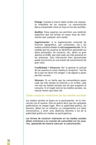 Diálogo: Cuando la marca habla recibe una respues-
             ta inmediata de los usuarios. La comunicación
             Marca-Consumidor tiene un flujo en los dos sentidos.

             Medible: Estos soportes nos permiten una medición
             específica que nos brinda un mayor flujo de infor-
             mación que cualquier otro medio.

             Segmentación: A la segmentación conocida de
             Internet (geográfica, por contenidos, etc.) los
             medios sociales añaden la microsegmentación. En la
             medida que los usuarios se identifican aportando sus
             datos personales, de contacto, etc, abren un gran
             abanico al eCRM, que está cada vez más presente en
             las empresas. Esta información bien aprovechada
             puede convertirse en una fuente de conocimiento de
             gran valor.

             Credibilidad / Influencia: Por lo general la actitud
             de los usuarios en estos medios es receptiva: “me fío
             de lo que me dicen mis amigos” o de alguien a quien
             percibo cercano.

             Volumen: Es un hecho que los consumidores pasan
             cada vez más tiempo en Internet y, en la Red, cada
             vez más los medios sociales son los que acaparan el
             consumo. Si el target está en los medios sociales, las
             marcas tienen que estar ahí.

     Cómo construir relaciones en los medios sociales
     Los medios sociales se basan en la participación, en la inte-
     racción con el usuario. Esto no quiere decir que las campañas
     publicitarias no tengan lugar. Pero la publicidad gráfica, los
     banners, deben ser un refuerzo, un complemento a la labor
     comunicativa, y tener unos objetivos distintos a los de la
     publicidad gráfica en medios no participativos.

     Las formas de construir relaciones en los medios sociales
     deben orientarse a la creación de comunidad con los usua-
     rios, apostando de manera clara por la comunicación:




16
 