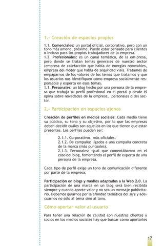 1.- Creación de espacios propios
1.1. Comerciales: un portal oficial, corporativo, pero con un
tono más ameno, próximo. Puede estar pensado para clientes
o incluso para los propios trabajadores de la empresa.
1.2. Profesionales: es un canal temático, de la em-presa,
pero donde se tratan temas generales de nuestro sector
(empresa de calefacción que habla de energías renovables,
empresa del motor que habla de seguridad vial). Tratamos de
empaparnos de los valores de los temas que tratamos y que
los usuarios nos identifiquen como empresa socialmente res-
ponsable y experta en esos temas.
1.3. Personales: un blog hecho por una persona de la empre-
sa que trabaja su perfil profesional en el portal y desde él
opina sobre novedades de la empresa, personales o del sec-
tor.

2.- Participación en espacios ajenos
Creación de perfiles en medios sociales: Cada medio tiene
su público, su tono y su objetivo, por lo que las empresas
deben decidir cuáles son aquellos en los que tienen que estar
presentes. Los perfiles pueden ser:

        2.1.1. Corporativos, más oficiales.
        2.1.2. De campaña: ligados a una campaña concreta
        de la marca (más puntuales).
        2.1.3. Personales: igual que comentábamos en el
        caso del blog, fomentando el perfil de experto de una
        persona de la empresa.

Cada tipo de perfil exige un tono de comunicación diferente
por parte de la empresa.

Participación en blogs y medios adaptados a la Web 2.0. La
participación de una marca en un blog será bien recibida
siempre y cuando aporte valor y no sea un mensaje publicita-
rio. Debemos guiarnos por la afinidad temática del site y ade-
cuarnos no sólo al tema sino al tono.

Cómo aportar valor al usuario
Para tener una relación de calidad con nuestros clientes y
socios en los medios sociales hay que buscar cómo aportarles




                                                                 17
 