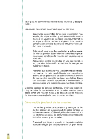 valor para no convertirnos en una marca intrusiva y desagra-
     dable.

     Las marcas tienen tres maneras de aportar ese plus:

             Generando contenido: dando una información más
             amplía, de mayor calidad y más cercana de nuestra
             marca a los usuarios de las redes sociales. Internet es
             un espacio donde podemos exponer toda nuestra
             comunicación de una manera no intrusiva y de cali-
             dad para el usuario.

             Dotando al usuario de herramientas y aplicaciones:
             las marcas pueden desarrollar herramientas y aplica-
             ciones que beneficien la relación del usuario con su
             producto.
             Aplicaciones online integradas en una red social, o
             no, que den información o faciliten la compra de
             nuestro producto.

             Haciendo que el usuario viva la experiencia de nues-
             tra marca: no sólo posibilitando una experiencia
             directa de un producto o un acontecimiento (evento
             de marca) sino permitiendo tener un diálogo fluido
             con cualquier usuario. Responder a comentarios, y
             opiniones crea una experiencia con nuestros clientes.

     Si somos capaces de generar contenido, crear una experien-
     cia y de dotar de herramientas a los usuarios, nuestra marca
     podrá tener una relación fluida y de calidad con los millones
     de internautas que cada día usan las redes sociales.


     Cómo recibir feedback de los usuarios
             Una de las grandes características y ventajas de los
             medios sociales es la capacidad de poder conocer la
             opinión de nuestro público objetivo de manera direc-
             ta. Abriendo un canal de comunicación bidireccional
             entre las marcas y los usuarios.

             El control que tiene el usuario en las redes sociales
             es mucho mayor, por lo que podrá ser un gran emba-



18
 