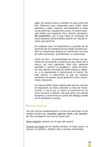 jador de nuestra marca y también un gran crítico de
        ella. Debemos estar preparados para recibir estas
        opiniones y saber tratarlas, principalmente si éstas
        no son positivas. Cuando esto ocurre, el usuario espe-
        rará recibir una respuesta clara, directa, personal y
        NO automática, por lo que todos los mensajes de
        autorrespuesta convencionales podrán ser más perni-
        ciosos que positivos.

        En cualquier caso, el tratamiento y la gestión de las
        opiniones de los miembros de los medios sociales ten-
        drán un tratamiento distinto en función de si se trata
        de redes personales, profesionales, o comerciales.

        Junto con esto, las posibilidades de conocer las opi-
        niones de los usuarios y mejorar las que tienen de la
        marca, son muy superiores. Para ello, debemos
        aprender a “activar” su feedback y tratar de facili-
        tar esta opinión invitando de modo honesto y objeti-
        vo, y no imponiendo ni incentivando al mismo. Por
        este motivo, si observamos lo que los usuarios
        comentan de nuestra marca podremos tener conclu-
        siones relevantes.

        Las marcas deben dejar espacio para que los usuarios
        se relacionen con ellos y decidan su nivel de involu-
        cración. Si no es así, la marca se convertirá en un
        actor intrusivo y molesto. Hay que tener una actitud
        receptiva y convertirnos en parte del diálogo cuando
        así lo demanda el usuario.


Buenas maneras
Las tres normas fundamentales a la hora de participar en los
medios sociales son: escuchar, aportar valor y ser constan-
te. Para conseguirlo las marcas tienen que:

Tener empatía: ponerse en el lugar del usuario

Conocer las reglas de los medios sociales: no hacer spam, no
saturar a tu público, dirigirte sólo a usuarios interesados.




                                                                 19
 
