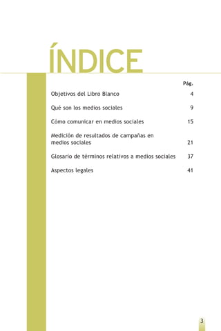 ÍNDICE                                             Pág.

Objetivos del Libro Blanco                           4

Qué son los medios sociales                          9

Cómo comunicar en medios sociales                   15

Medición de resultados de campañas en
medios sociales                                     21

Glosario de términos relativos a medios sociales    37

Aspectos legales                                    41




                                                          3
 