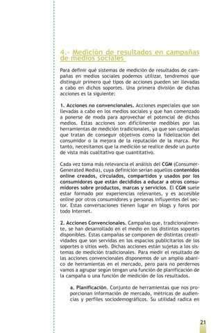 4.- Medición de resultados en campañas
de medios sociales
Para definir qué sistemas de medición de resultados de cam-
pañas en medios sociales podemos utilizar, tendremos que
distinguir primero qué tipos de acciones pueden ser llevadas
a cabo en dichos soportes. Una primera división de dichas
acciones es la siguiente:

1. Acciones no convencionales. Acciones especiales que son
llevadas a cabo en los medios sociales y que han comenzado
a ponerse de moda para aprovechar el potencial de dichos
medios. Estas acciones son difícilmente medibles por las
herramientas de medición tradicionales, ya que son campañas
que tratan de conseguir objetivos como la fidelización del
consumidor o la mejora de la reputación de la marca. Por
tanto, necesitamos que la medición se realice desde un punto
de vista más cualitativo que cuantitativo.

Cada vez toma más relevancia el análisis del CGM (Consumer-
Generated Media), cuya definición serían aquellos contenidos
online creados, circulados, compartidos y usados por los
consumidores que están decididos a educar a otros consu-
midores sobre productos, marcas y servicios. El CGM suele
estar formado por experiencias relevantes, y es accesible
online por otros consumidores y personas influyentes del sec-
tor. Estas conversaciones tienen lugar en blogs y foros por
todo Internet.

2. Acciones Convencionales. Campañas que, tradicionalmen-
te, se han desarrollado en el medio en los distintos soportes
disponibles. Estas campañas se componen de distintas creati-
vidades que son servidas en los espacios publicitarios de los
soportes o sitios web. Dichas acciones están sujetas a los sis-
temas de medición tradicionales. Para medir el resultado de
las acciones convencionales disponemos de un amplio abani-
co de herramientas en el mercado, pero para no perdernos
vamos a agrupar según tengan una función de planificación de
la campaña o una función de medición de los resultados.

    a. Planificación. Conjunto de herramientas que nos pro-
    porcionan información de mercado, métricas de audien-
    cias y perfiles sociodemográficos. Su utilidad radica en



                                                                  21
 