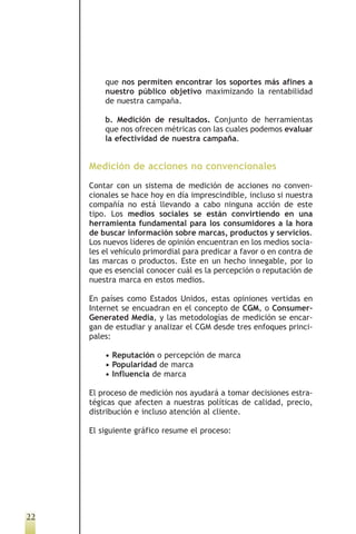 que nos permiten encontrar los soportes más afines a
         nuestro público objetivo maximizando la rentabilidad
         de nuestra campaña.

         b. Medición de resultados. Conjunto de herramientas
         que nos ofrecen métricas con las cuales podemos evaluar
         la efectividad de nuestra campaña.


     Medición de acciones no convencionales
     Contar con un sistema de medición de acciones no conven-
     cionales se hace hoy en día imprescindible, incluso si nuestra
     compañía no está llevando a cabo ninguna acción de este
     tipo. Los medios sociales se están convirtiendo en una
     herramienta fundamental para los consumidores a la hora
     de buscar información sobre marcas, productos y servicios.
     Los nuevos líderes de opinión encuentran en los medios socia-
     les el vehículo primordial para predicar a favor o en contra de
     las marcas o productos. Este en un hecho innegable, por lo
     que es esencial conocer cuál es la percepción o reputación de
     nuestra marca en estos medios.

     En países como Estados Unidos, estas opiniones vertidas en
     Internet se encuadran en el concepto de CGM, o Consumer-
     Generated Media, y las metodologías de medición se encar-
     gan de estudiar y analizar el CGM desde tres enfoques princi-
     pales:

         • Reputación o percepción de marca
         • Popularidad de marca
         • Influencia de marca

     El proceso de medición nos ayudará a tomar decisiones estra-
     tégicas que afecten a nuestras políticas de calidad, precio,
     distribución e incluso atención al cliente.

     El siguiente gráfico resume el proceso:




22
 
