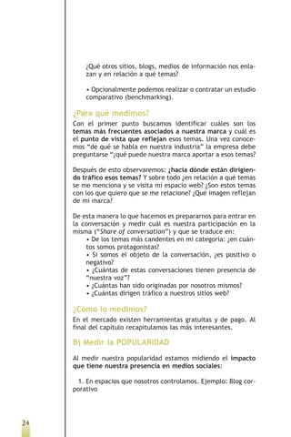 ¿Qué otros sitios, blogs, medios de información nos enla-
         zan y en relación a qué temas?

         • Opcionalmente podemos realizar o contratar un estudio
         comparativo (benchmarking).

     ¿Para qué medimos?
     Con el primer punto buscamos identificar cuáles son los
     temas más frecuentes asociados a nuestra marca y cuál es
     el punto de vista que reflejan esos temas. Una vez conoce-
     mos “de qué se habla en nuestra industria” la empresa debe
     preguntarse “¿qué puede nuestra marca aportar a esos temas?

     Después de esto observaremos: ¿hacia dónde están dirigien-
     do tráfico esos temas? Y sobre todo ¿en relación a qué temas
     se me menciona y se visita mi espacio web? ¿Son estos temas
     con los que quiero que se me relacione? ¿Qué imagen reflejan
     de mi marca?

     De esta manera lo que hacemos es prepararnos para entrar en
     la conversación y medir cuál es nuestra participación en la
     misma (“Share of conversation”) y que se traduce en:
         • De los temas más candentes en mi categoría: ¿en cuán-
         tos somos protagonistas?
         • Si somos el objeto de la conversación, ¿es positivo o
         negativo?
         • ¿Cuántas de estas conversaciones tienen presencia de
         “nuestra voz”?
         • ¿Cuántas han sido originadas por nosotros mismos?
         • ¿Cuántas dirigen tráfico a nuestros sitios web?

     ¿Cómo lo medimos?
     En el mercado existen herramientas gratuitas y de pago. Al
     final del capítulo recapitulamos las más interesantes.

     B) Medir la POPULARIDAD
     Al medir nuestra popularidad estamos midiendo el impacto
     que tiene nuestra presencia en medios sociales:

      1. En espacios que nosotros controlamos. Ejemplo: Blog cor-
     porativo




24
 