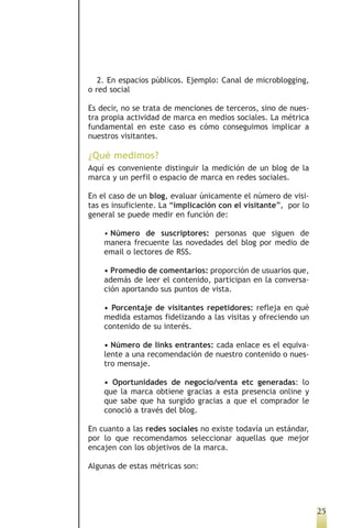 2. En espacios públicos. Ejemplo: Canal de microblogging,
o red social

Es decir, no se trata de menciones de terceros, sino de nues-
tra propia actividad de marca en medios sociales. La métrica
fundamental en este caso es cómo conseguimos implicar a
nuestros visitantes.

¿Qué medimos?
Aquí es conveniente distinguir la medición de un blog de la
marca y un perfil o espacio de marca en redes sociales.

En el caso de un blog, evaluar únicamente el número de visi-
tas es insuficiente. La “implicación con el visitante”, por lo
general se puede medir en función de:

    • Número de suscriptores: personas que siguen de
    manera frecuente las novedades del blog por medio de
    email o lectores de RSS.

    • Promedio de comentarios: proporción de usuarios que,
    además de leer el contenido, participan en la conversa-
    ción aportando sus puntos de vista.

    • Porcentaje de visitantes repetidores: refleja en qué
    medida estamos fidelizando a las visitas y ofreciendo un
    contenido de su interés.

    • Número de links entrantes: cada enlace es el equiva-
    lente a una recomendación de nuestro contenido o nues-
    tro mensaje.

    • Oportunidades de negocio/venta etc generadas: lo
    que la marca obtiene gracias a esta presencia online y
    que sabe que ha surgido gracias a que el comprador le
    conoció a través del blog.

En cuanto a las redes sociales no existe todavía un estándar,
por lo que recomendamos seleccionar aquellas que mejor
encajen con los objetivos de la marca.

Algunas de estas métricas son:




                                                                 25
 