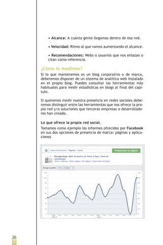 • Alcance: A cuánta gente llegamos dentro de esa red.

         • Velocidad: Ritmo al que vamos aumentando el alcance.

         • Recomendaciones: Webs o usuarios que nos enlazan o
         citan como referencia.

     ¿Cómo lo medimos?
     Si lo que mantenemos es un blog corporativo o de marca,
     deberemos disponer de un sistema de analítica web instalado
     en el propio blog. Puedes consultar las herramientas más
     habituales para medir estadísticas en blogs al final del capí-
     tulo.

     Si queremos medir nuestra presencia en redes sociales debe-
     remos distinguir entre las herramientas que nos ofrece la pro-
     pia red y/o soluciones que terceras empresas o desarrollado-
     res han creado.

     Lo que ofrece la propia red social.
     Tomamos como ejemplo los informes ofrecidos por Facebook
     en sus dos opciones de presencia de marca: páginas y aplica-
     ciones




26
 