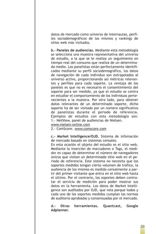 datos de mercado como universo de internautas, perfi-
les sociodemográficos de los mismos y rankings de
sitios web más visitados.

b.- Paneles de audiencias. Mediante esta metodología
se selecciona una muestra representativa del universo
de estudio, a la que se le realiza un seguimiento en
tiempo real del consumo que realiza de un determina-
do medio. Los panelistas están perfectamente identifi-
cados mediante su perfil sociodemográfico, los datos
de navegación de cada individuo son extrapolados al
universo activo, proporcionando así métricas relevan-
tes y perfiles para cada soporte. La ventaja de los
paneles es que no es necesario el consentimiento del
soporte para ser medido, ya que el estudio se centra
en estudiar el comportamiento de los individuos perte-
necientes a la muestra. Por otro lado, para obtener
datos relevantes de un determinado soporte, dicho
soporte ha de ser visitado por un número significativo
de panelistas durante el periodo de referencia.
Ejemplos de estudios con esta metodología son:
1.- NetView, panel de audiencias de Nielsen.
www.nielsen-online.com
2.- ComScore. www.comscore.com

c.- Market Intelligence/OJD. Sistema de infomación
de mercado basado en sistemas censales.
En esta ocasión el objeto del estudio es el sitio web.
Mediante la inserción de marcadores o Tags, el medi-
dor es capaz de determinar el número de navegadores
únicos que visitan un determinado sitio web en el pe-
riodo de referencia. Este sistema no necesita que los
soportes medidos tengan cierto volumen de tráfico, la
audiencia de los mismos es medida censalmente a par-
tir del primer visitante que entra en el sitio web hasta
el último. Por el contrario, los soportes deben contra-
tar el servicio de medición para poder mostrar sus
datos en la herramienta. Los datos de Market Intelli-
gence son auditados por OJD, que vela porque todos y
cada uno de los soportes medidos cumplan las normas
de auditoría aprobadas y consensuadas por el mercado.

d.- Otras     herramientas.      Quantcast,     Google
Adplanner.



                                                           29
 