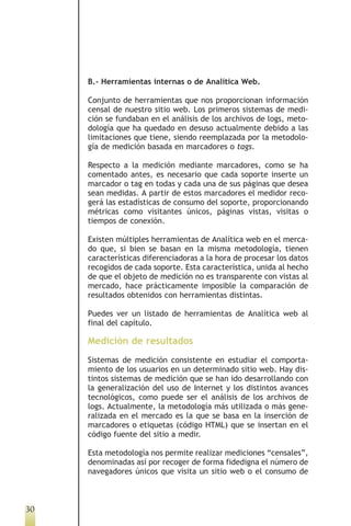 B.- Herramientas internas o de Analítica Web.

     Conjunto de herramientas que nos proporcionan información
     censal de nuestro sitio web. Los primeros sistemas de medi-
     ción se fundaban en el análisis de los archivos de logs, meto-
     dología que ha quedado en desuso actualmente debido a las
     limitaciones que tiene, siendo reemplazada por la metodolo-
     gía de medición basada en marcadores o tags.

     Respecto a la medición mediante marcadores, como se ha
     comentado antes, es necesario que cada soporte inserte un
     marcador o tag en todas y cada una de sus páginas que desea
     sean medidas. A partir de estos marcadores el medidor reco-
     gerá las estadísticas de consumo del soporte, proporcionando
     métricas como visitantes únicos, páginas vistas, visitas o
     tiempos de conexión.

     Existen múltiples herramientas de Analítica web en el merca-
     do que, si bien se basan en la misma metodología, tienen
     características diferenciadoras a la hora de procesar los datos
     recogidos de cada soporte. Esta característica, unida al hecho
     de que el objeto de medición no es transparente con vistas al
     mercado, hace prácticamente imposible la comparación de
     resultados obtenidos con herramientas distintas.

     Puedes ver un listado de herramientas de Analítica web al
     final del capítulo.

     Medición de resultados
     Sistemas de medición consistente en estudiar el comporta-
     miento de los usuarios en un determinado sitio web. Hay dis-
     tintos sistemas de medición que se han ido desarrollando con
     la generalización del uso de Internet y los distintos avances
     tecnológicos, como puede ser el análisis de los archivos de
     logs. Actualmente, la metodología más utilizada o más gene-
     ralizada en el mercado es la que se basa en la inserción de
     marcadores o etiquetas (código HTML) que se insertan en el
     código fuente del sitio a medir.

     Esta metodología nos permite realizar mediciones “censales”,
     denominadas así por recoger de forma fidedigna el número de
     navegadores únicos que visita un sitio web o el consumo de



30
 