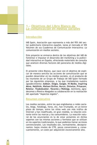 1.- Objetivos del Libro Blanco de
    La comunicación en medios sociales

    Introducción

    IAB Spain, Asociación que representa a más del 95% del sec-
    tor publicitario interactivo español, lanza al mercado el VIII
    Volumen de sus Cuadernos de Comunicación Interactiva: La
    comunicación en medios sociales.

    Este proyecto se enmarca dentro de los objetivos del IAB de
    fomentar e impulsar el desarrollo del marketing y la publici-
    dad interactiva en España, ofreciendo materiales de consulta
    que analicen diversos factores del panorama de medios digi-
    tales.

    El presente Libro Blanco, que nace con el objetivo de expli-
    car de manera sencilla las acciones de comunicación que se
    pueden desarrollar en los medios sociales, es el producto de
    las reuniones de un Grupo de Trabajo de IAB Spain formado
    por las siguientes empresas, a las que trasladamos nuestro
    agradecimiento: Addoor, Elogia, Google, Hi Media, Inspiring
    Move, Netthink, Nielsen Online, Nurun, Ontwice, Prisacom,
    Retelur, Tradedoubler, Vocento y Weblogs. Asimismo, agra-
    decemos a Riestra Abogados su colaboración en la realización
    del apartado “Aspectos legales”.

    Resumen ejecutivo
    Los medios sociales, entre los que englobamos a redes socia-
    les, blogs, fotoblogs, foros, etc, han irrumpido, en un breve
    plazo de tiempo, entre los sitios web con más tráfico de
    Internet y han modificado, en gran medida, la relación exis-
    tente entre las marcas y los consumidores. La reacción natu-
    ral de los anunciantes es la de estar presentes en dichos
    soportes con las mismas acciones y formatos que se utilizan
    en los soportes tradicionales, lo que podemos llamar acciones
    convencionales. Los resultados son, normalmente, decepcio-
    nantes: bajos niveles de CTR, pocas conversiones y, conse-
    cuentemente, un coste por adquisición excesivamente alto.



4
 
