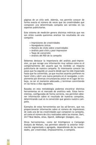 páginas de un sitio web. Además, nos permite conocer de
     forma exacta el número de veces que las creatividades que
     componen una determinada campaña son servidas en los
     soportes publicitarios.

     Este sistema de medición genera distintas métricas que nos
     son útiles cuando queremos analizar los resultados de una
     campaña:

          •   Impresiones de creatividades
          •   Navegadores únicos
          •   Número de clicks sobre creatividades
          •   Análisis post-click y post-impression
          •   Tasas de conversión
          •   Análisis del ROI de la campaña

     Debemos destacar la importancia del análisis post-impres-
     sion, ya que recoge una información muy valiosa como es el
     comportamiento del usuario que ha recibido un impacto
     publicitario de nuestra campaña. Es interesante conocer los
     pasos que ha seguido un usuario desde que ha sido impactado
     hasta que ha convertido, ya que muchos usuarios prefieren no
     hacer click y abrir una nueva pestaña en el navegador, o sim-
     plemente por diversas circunstancias (estar en el lugar de tra-
     bajo, no ser el momento adecuado…) terminan convirtiendo
     en las horas o días siguientes.

     Basadas en esta metodología podemos encontrar distintas
     herramientas en el mercado de analítica web. Estas herra-
     mientas, configuradas de forma correcta, nos permiten obte-
     ner información sobre el resultado de nuestras campañas,
     determinando cual es la conversión que genera nuestra cam-
     paña.

     Ejemplos de estas herramientas son los ad-Servers, que nos
     proporcionarán información sobre el número de impresiones
     de cada una de las creatividades que componen la campaña,
     así como el número de clics realizados sobre las mismas. Dart,
     24/7 Real Media, Atlas, OpenX, AdManger (Google), etc…

     Otras herramientas, como Ad Intelligence o Campaign
     Analysis de Nielsen, nos permiten obtener la anterior infor-
     mación segmentada o agregada, dependiendo de las necesi-
     dades, por creatividad, emplazamiento, o campaña.



32
 