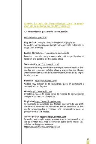 Anexo: Listado de herramientas para la medi-
ción de resultado en medios sociales

1.- Herramientas para medir la reputación:

Herramientas gratuitas:

Blog Search ( Google ) http://blogsearch.google.es
Buscador especializado de Google de contenido publicado en
blogs (únicamente)

Goolge Alerts http://www.google.com/alerts
Permite crear alertas que nos envía noticias publicadas en
relación a la palabra de búsqueda clave

Technorati http://technorati.com/
Directorio de blogs norteamericano que permite realizar bús-
quedas por temática, palabra clave y segmentar por idioma.
Ofrece una clasificación de cada blog en función de su impor-
tancia relativa

Bitacoras http://bitacoras.com/
Modelo muy similar al de Technorati, pero en castellano y
desarrollado en España.

Wikio http://www.wikio.es/
Directorio, tanto de blogs como de medios de comunicación
que permite realizar búsquedas.

BlogPulse http://www.blogpulse.com
Herramienta desarrollada por Nielsen que permite ver gráfi-
camente el volumen de menciones de los términos de bús-
queda seleccionados y realizar una comparativa para un
periodo de hasta 6 meses.

Twitter Search http://search.twitter.com
Buscador sobre todo lo que se comenta en tiempo real a tra-
vés de Twitter. Para más información sobre como incluir las
palabra de búsqueda consulte
http://search.twitter.com/operators




                                                                33
 