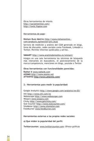 Otras herramientas de interés
     http://socialmention.com/
     http://twist.flaptor.com


     Herramientas de pago:

     Nielsen Buzz Metrics http://www.nielsenonline.-
     com/products.jsp?section=pro_buzz
     Servicio de medición y análisis del CGM generado en blogs,
     foros de discusión, redes sociales como Facebook, LinkedIn o
     Twitter. Permite informes syndicados y ad-hoc.

     SMMART http://www.analisisdemedios.es/smmart/
     Integra en una sola herramienta los términos de búsqueda
     más relevantes en buscadores, el posicionamiento de la
     marca/competencia, menciones en blogs, youtube o Twitter

     Otras herramientas con funcionalidades parecidas:
     Radian 6 www.radian6.com
     ASOMO http://www.asomo.net
     ATTENTIO http://www.attentio.com/


     2.- Herramientas para medir la popularidad:

     Google Analytics http://www.google.com/analytics/es-ES/
     Xiti http://www.xiti.com/es
     Weboscope http://www.weboscope.com
     Woopra www.woopra.com
     Clicky http://www.getclicky.com/
     Stat Counter http://www.statcounter.com/
     SiteMeter http://www.sitemeter.com
     Feedburner www.feedburner.com


     Herramientas externas a las propias redes sociales:

     a) Que miden la popularidad del perfil:

     Twittercounter. www.twittercounter.com: Ofrece gráficas



34
 