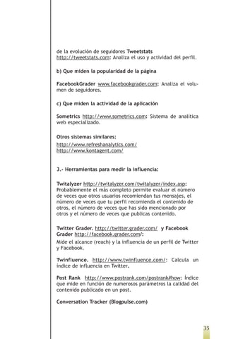 de la evolución de seguidores Tweetstats
http://tweetstats.com: Analiza el uso y actividad del perfil.

b) Que miden la popularidad de la página

FacebookGrader www.facebookgrader.com: Analiza el volu-
men de seguidores.

c) Que miden la actividad de la aplicación

Sometrics http://www.sometrics.com: Sistema de analítica
web especializado.

Otros sistemas similares:
http://www.refreshanalytics.com/
http://www.kontagent.com/


3.- Herramientas para medir la influencia:

Twitalyzer http://twitalyzer.com/twitalyzer/index.asp:
Probablemente el más completo permite evaluar el número
de veces que otros usuarios recomiendan tus mensajes, el
número de veces que tu perfil recomienda el contenido de
otros, el número de veces que has sido mencionado por
otros y el número de veces que publicas contenido.

Twitter Grader. http://twitter.grader.com/ y Facebook
Grader http://facebook.grader.com/:
Mide el alcance (reach) y la influencia de un perfil de Twitter
y Facebook.

Twinfluence. http://www.twinfluence.com/: Calcula un
índice de influencia en Twitter.

Post Rank http://www.postrank.com/postrank#how: Índice
que mide en función de numerosos parámetros la calidad del
contenido publicado en un post.

Conversation Tracker (Blogpulse.com)




                                                                  35
 