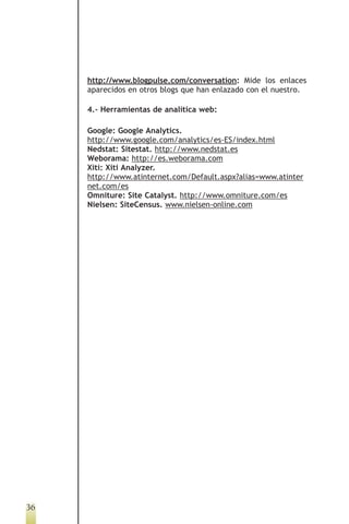 http://www.blogpulse.com/conversation: Mide los enlaces
     aparecidos en otros blogs que han enlazado con el nuestro.

     4.- Herramientas de analítica web:

     Google: Google Analytics.
     http://www.google.com/analytics/es-ES/index.html
     Nedstat: Sitestat. http://www.nedstat.es
     Weborama: http://es.weborama.com
     Xiti: Xiti Analyzer.
     http://www.atinternet.com/Default.aspx?alias=www.atinter
     net.com/es
     Omniture: Site Catalyst. http://www.omniture.com/es
     Nielsen: SiteCensus. www.nielsen-online.com




36
 