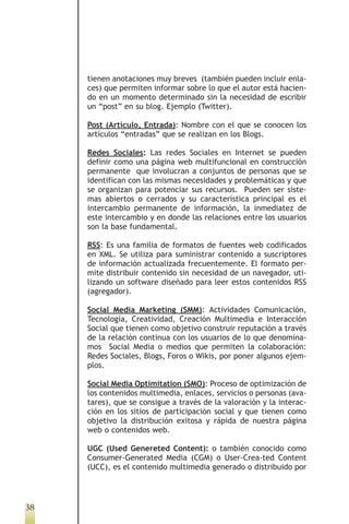 tienen anotaciones muy breves (también pueden incluir enla-
     ces) que permiten informar sobre lo que el autor está hacien-
     do en un momento determinado sin la necesidad de escribir
     un “post” en su blog. Ejemplo (Twitter).

     Post (Artículo, Entrada): Nombre con el que se conocen los
     artículos “entradas” que se realizan en los Blogs.

     Redes Sociales: Las redes Sociales en Internet se pueden
     definir como una página web multifuncional en construcción
     permanente que involucran a conjuntos de personas que se
     identifican con las mismas necesidades y problemáticas y que
     se organizan para potenciar sus recursos. Pueden ser siste-
     mas abiertos o cerrados y su característica principal es el
     intercambio permanente de información, la inmediatez de
     este intercambio y en donde las relaciones entre los usuarios
     son la base fundamental.

     RSS: Es una familia de formatos de fuentes web codificados
     en XML. Se utiliza para suministrar contenido a suscriptores
     de información actualizada frecuentemente. El formato per-
     mite distribuir contenido sin necesidad de un navegador, uti-
     lizando un software diseñado para leer estos contenidos RSS
     (agregador).

     Social Media Marketing (SMM): Actividades Comunicación,
     Tecnología, Creatividad, Creación Multimedia e Interacción
     Social que tienen como objetivo construir reputación a través
     de la relación continua con los usuarios de lo que denomina-
     mos Social Media o medios que permiten la colaboración:
     Redes Sociales, Blogs, Foros o Wikis, por poner algunos ejem-
     plos.

     Social Media Optimitation (SMO): Proceso de optimización de
     los contenidos multimedia, enlaces, servicios o personas (ava-
     tares), que se consigue a través de la valoración y la interac-
     ción en los sitios de participación social y que tienen como
     objetivo la distribución exitosa y rápida de nuestra página
     web o contenidos web.

     UGC (Used Genereted Content): o también conocido como
     Consumer-Generated Media (CGM) o User-Crea-ted Content
     (UCC), es el contenido multimedia generado o distribuido por




38
 