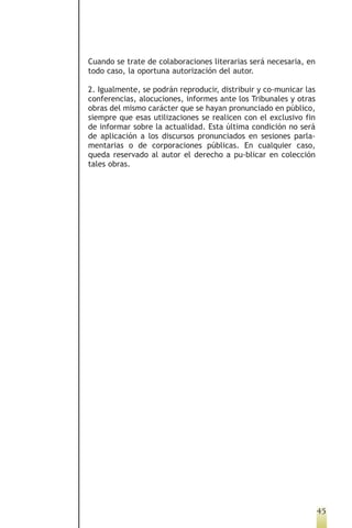 Cuando se trate de colaboraciones literarias será necesaria, en
todo caso, la oportuna autorización del autor.

2. Igualmente, se podrán reproducir, distribuir y co-municar las
conferencias, alocuciones, informes ante los Tribunales y otras
obras del mismo carácter que se hayan pronunciado en público,
siempre que esas utilizaciones se realicen con el exclusivo fin
de informar sobre la actualidad. Esta última condición no será
de aplicación a los discursos pronunciados en sesiones parla-
mentarias o de corporaciones públicas. En cualquier caso,
queda reservado al autor el derecho a pu-blicar en colección
tales obras.




                                                                   45
 