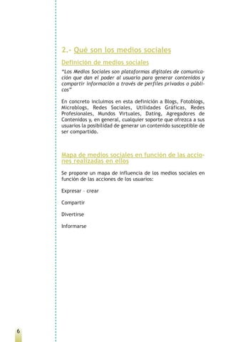 2.- Qué son los medios sociales
    Definición de medios sociales
    “Los Medios Sociales son plataformas digitales de comunica-
    ción que dan el poder al usuario para generar contenidos y
    compartir información a través de perfiles privados o públi-
    cos”

    En concreto incluimos en esta definición a Blogs, Fotoblogs,
    Microblogs, Redes Sociales, Utilidades Gráficas, Redes
    Profesionales, Mundos Virtuales, Dating, Agregadores de
    Contenidos y, en general, cualquier soporte que ofrezca a sus
    usuarios la posibilidad de generar un contenido susceptible de
    ser compartido.



    Mapa de medios sociales en función de las accio-
    nes realizadas en ellos
    Se propone un mapa de influencia de los medios sociales en
    función de las acciones de los usuarios:

    Expresar – crear

    Compartir

    Divertirse

    Informarse




6
 