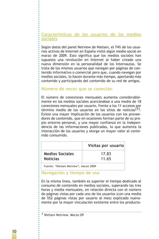 Características de los usuarios de los medios
     sociales
     Según datos del panel Netview de Nielsen, el 74% de los usua-
     rios activos de Internet en España visitó algún medio social en
     marzo de 2009. Esto significa que los medios sociales han
     supuesto una revolución en Internet al haber creado una
     nueva dimensión en la personalidad de los Internautas. Se
     trata de los mismos usuarios que navegan por páginas de con-
     tenido informativo o comercial pero que, cuando navegan por
     medios sociales, lo hacen durante más tiempo, aportando más
     contenido y participando del contenido de su red de amigos.

     Número de veces que se conectan
     El número de conexiones mensuales aumenta considerable-
     mente en los medios sociales acercándose a una media de 18
     conexiones mensuales por usuario, frente a los 11 accesos por
     término medio de los usuarios en los sitios de noticias(1).
     Existe una mayor implicación de los usuarios con los provee-
     dores de contenido, que en ocasiones forman parte de su pro-
     pio entorno personal, y una mayor confianza en la indepen-
     dencia de las informaciones publicadas, lo que aumenta la
     interacción de los usuarios y otorga un mayor valor al conte-
     nido consumido.

                                     Visitas por usuario

      Medios Sociales                         17.83
      Noticias                                11.65
      Fuente: “Nielsen Netview”, marzo 2009

     Navegación y tiempo de uso
     En la misma línea, también es superior el tiempo dedicado al
     consumo de contenido en medios sociales, superando las tres
     horas y media mensuales, en relación directa con el número
     de páginas vistas por cada uno de los usuarios (con una media
     de 552 páginas vistas por usuario al mes) explicado nueva-
     mente por la mayor vinculación existente entre los producto-


     1 Nielsen Netview. Marzo 09




10
 