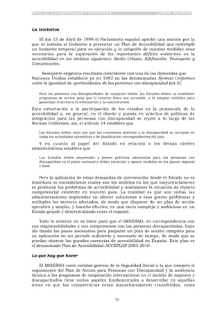 P l a n d e A c c e s i b i l i d a d “ A C C E P L A N ” L I B R O B L A N C O
10
La iniciativa
El día 13 de Abril de 1999 el Parlamento español aprobó una moción por la
que se instaba al Gobierno a presentar un Plan de Accesibilidad que contemple
un horizonte temporal para su ejecución y la adopción de cuantas medidas sean
necesarias para la superación de los importantes déficits existentes en la
accesibilidad en los ámbitos siguientes: Medio Urbano, Edificación, Transporte y
Comunicación.
Semejante exigencia resultaría coincidente con una de las demandas que
Naciones Unidas estableció ya en 1993 en las denominadas Normas Uniformes
sobre la igualdad de oportunidades de las personas con discapacidad (art.5):
Para las personas con discapacidades de cualquier índole, los Estados deben: a) establecer
programas de acción para que el entorno físico sea accesible, y b) adoptar medidas para
garantizar el acceso a la información y la comunicación.
Esta exhortación a la participación de los estados en la promoción de la
accesibilidad y, en general, en el diseño y puesta en práctica de políticas de
integración para las personas con discapacidad se repite a lo largo de las
Normas Uniformes; así, el artículo 14 establece que
Los Estados deben velar por que las cuestiones relativas a la discapacidad se incluyan en
todas las actividades normativas y de planificación correspondientes del país.
Y en cuanto al papel del Estado en relación a los demás niveles
administrativos establece que
Los Estados deben emprender y prever políticas adecuadas para las personas con
discapacidad en el plano nacional y deben estimular y apoyar medidas en los planos regional
y local.
Pero la aplicación de estas demandas de intervención desde el Estado no es
inmediata si consideramos cuáles son los ámbitos en los que mayoritariamente
se producen los problemas de accesibilidad y analizamos la situación de reparto
competencial existente en nuestro país. La realidad es que son varias las
administraciones implicadas en ofrecer soluciones a esos graves problemas y
múltiples los sectores afectados, de modo que disponer de un plan de acción
operativo y amplio, y hacerlo efectivo, es una tarea compleja y ambiciosa en un
Estado grande y descentralizado como el español.
Todo lo anterior no es óbice para que el IMSERSO, en correspondencia con
sus responsabilidades y sus compromisos con las personas discapacitadas, haya
ido dando los pasos necesarios para preparar un plan de acción completo para
su aplicación en un periodo suficiente y necesario de tiempo, de modo que se
puedan abarcar las grandes carencias de accesibilidad en España. Este plan es
el denominado Plan de Accesibilidad ACCEPLAN 2003-2010.
Lo que hay que hacer
El IMSERSO como entidad gestora de la Seguridad Social a la que compete el
seguimiento del Plan de Acción para Personas con Discapacidad y la asistencia
técnica a los programas de cooperación internacional en el ámbito de mayores y
discapacitados tiene varios papeles fundamentales a desarrollar en aquellas
áreas en que las competencias están mayoritariamente transferidas, como
 